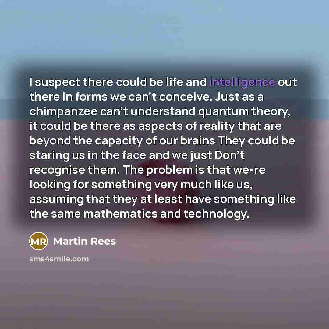 “I suspect there could be life and intelligence out there in forms we can't conceive. Just as a chimpanzee can't understand quantum theory, it could be there as aspects of reality that are beyond the capacity of our brains They could be staring us in the face and we just Don't recognise them. The…” quote by Martin Rees