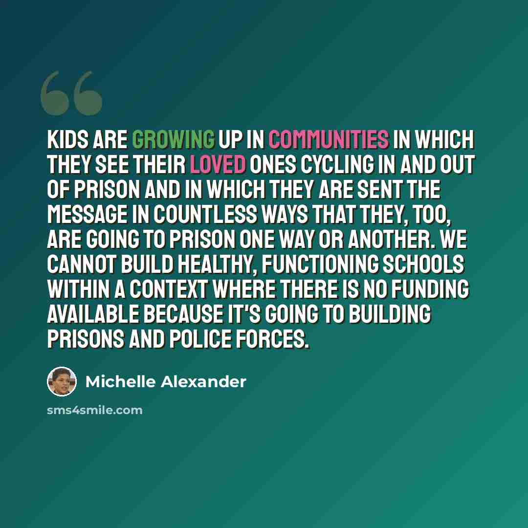 “Kids are growing up in communities in which they see their loved ones cycling in and out of prison and in which they are sent the message in countless ways that they, too, are going to prison one way or another. We cannot build healthy, functioning schools within a context where there is no…” quote by Michelle Alexander