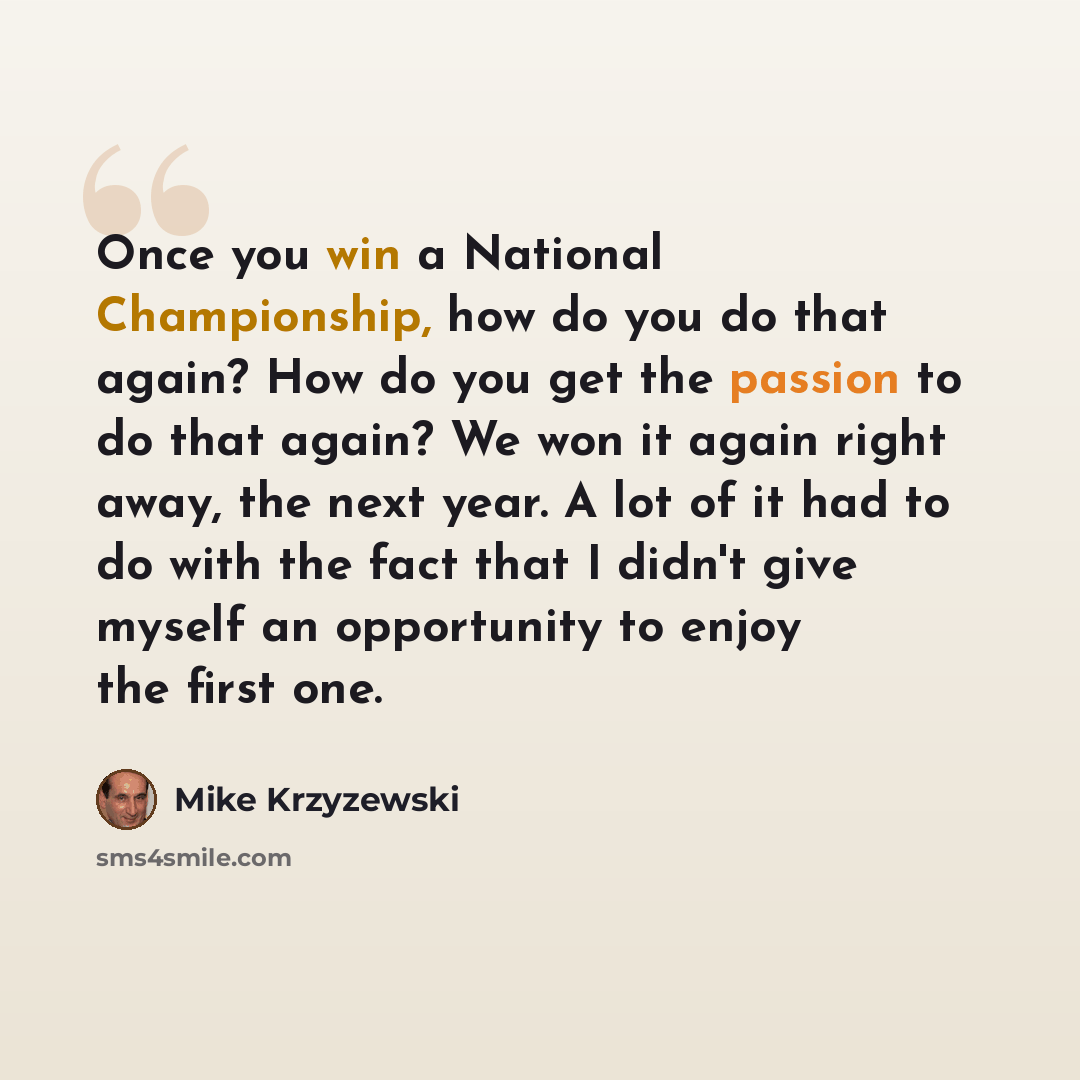 “Once you win a National Championship, how do you do that again? How do you get the passion to do that again? We won it again right away, the next year. A lot of it had to do with the fact that I didn't give myself an opportunity to enjoy the first one.” quote by Mike Krzyzewski