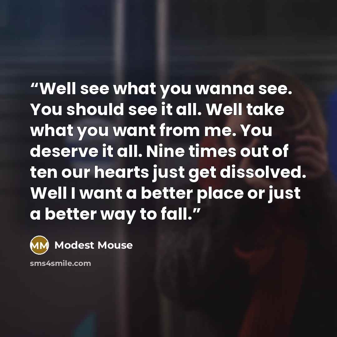 “Well see what you wanna see. You should see it all. Well take what you want from me. You deserve it all. Nine times out of ten our hearts just get dissolved. Well I want a better place or just a better way to fall.” quote by Modest Mouse
