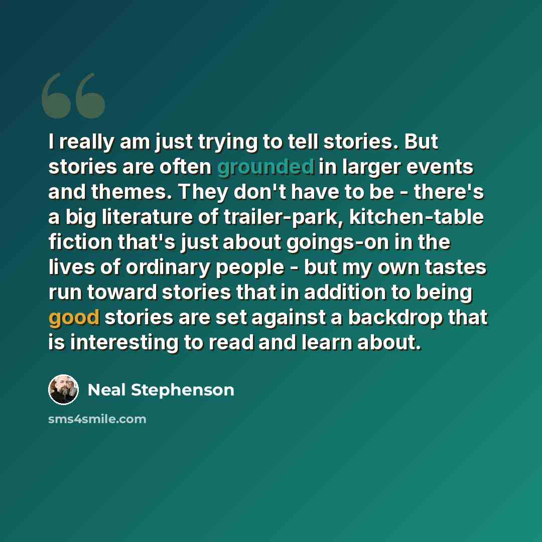 “I really am just trying to tell stories. But stories are often grounded in larger events and themes. They don't have to be - there's a big literature of trailer-park, kitchen-table fiction that's just about goings-on in the lives of ordinary people - but my own tastes run toward stories that in…” quote by Neal Stephenson