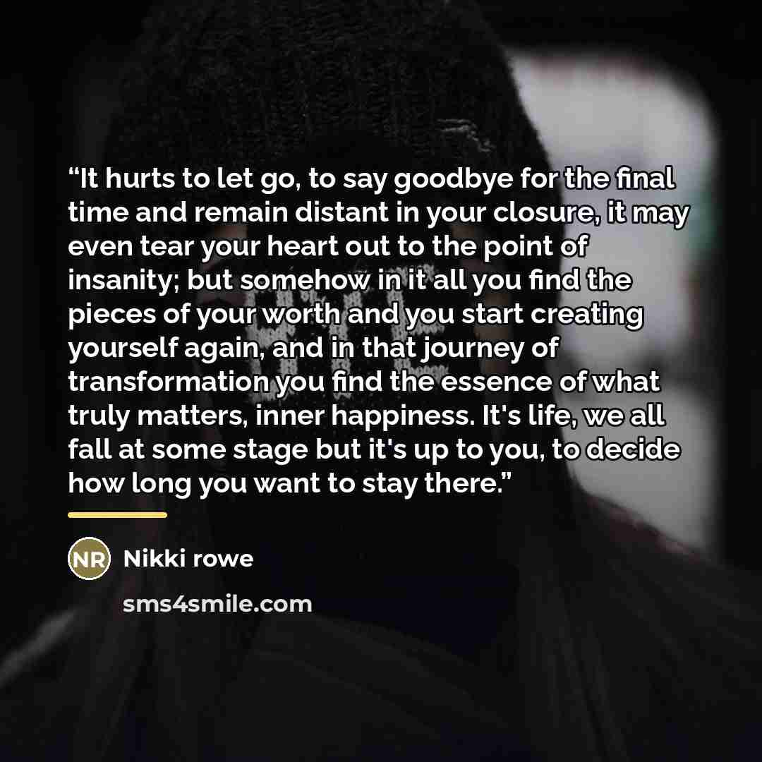 “It hurts to let go, to say goodbye for the final time and remain distant in your closure, it may even tear your heart out to the point of insanity; but somehow in it all you find the pieces of your worth and you start creating yourself again, and in that journey of transformation you find the…” quote by Nikki Rowe