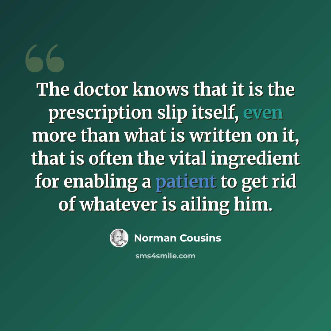 “The doctor knows that it is the prescription slip itself, even more than what is written on it, that is often the vital ingredient for enabling a patient to get rid of whatever is ailing him.” quote by Norman Cousins