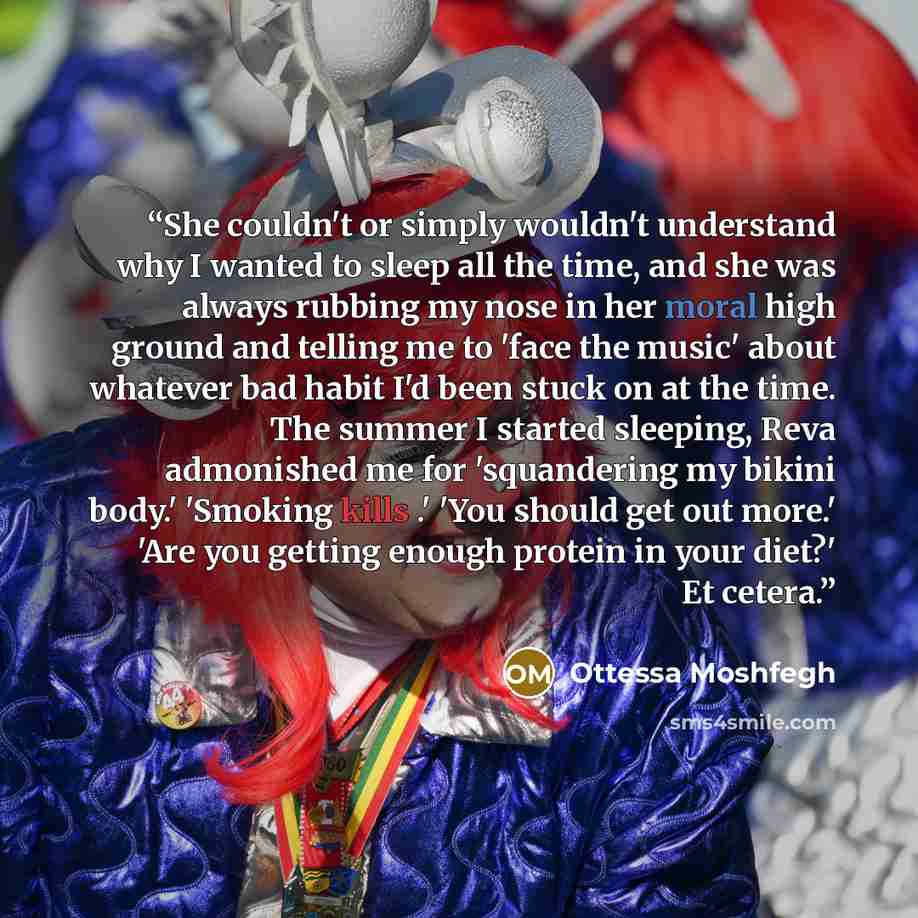 “She couldn't or simply wouldn't understand why I wanted to sleep all the time, and she was always rubbing my nose in her moral high ground and telling me to 'face the music' about whatever bad habit I'd been stuck on at the time. The summer I started sleeping, Reva admonished me for 'squandering…” quote by Ottessa Moshfegh