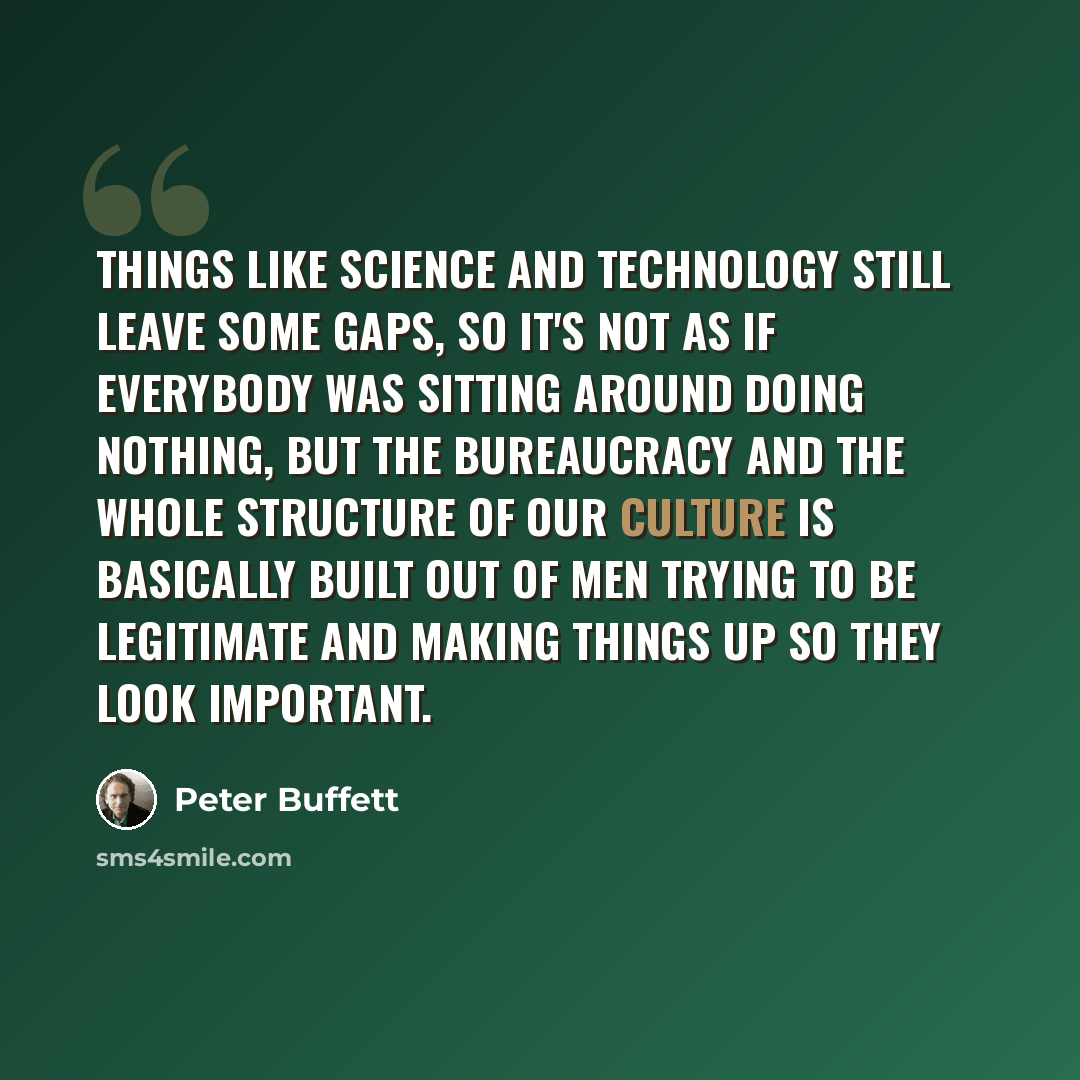 “Things like science and technology still leave some gaps, so it's not as if everybody was sitting around doing nothing, but the bureaucracy and the whole structure of our culture is basically built out of men trying to be legitimate and making things up so they look important.” quote by Peter Buffett