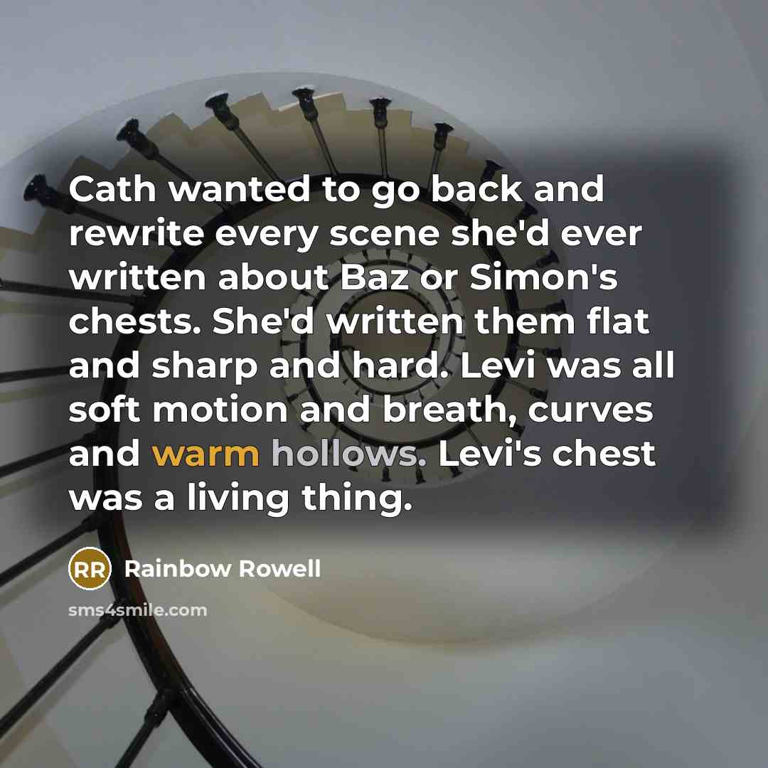 “Cath wanted to go back and rewrite every scene she'd ever written about Baz or Simon's chests. She'd written them flat and sharp and hard. Levi was all soft motion and breath, curves and warm hollows. Levi's chest was a living thing.” quote by Rainbow Rowell