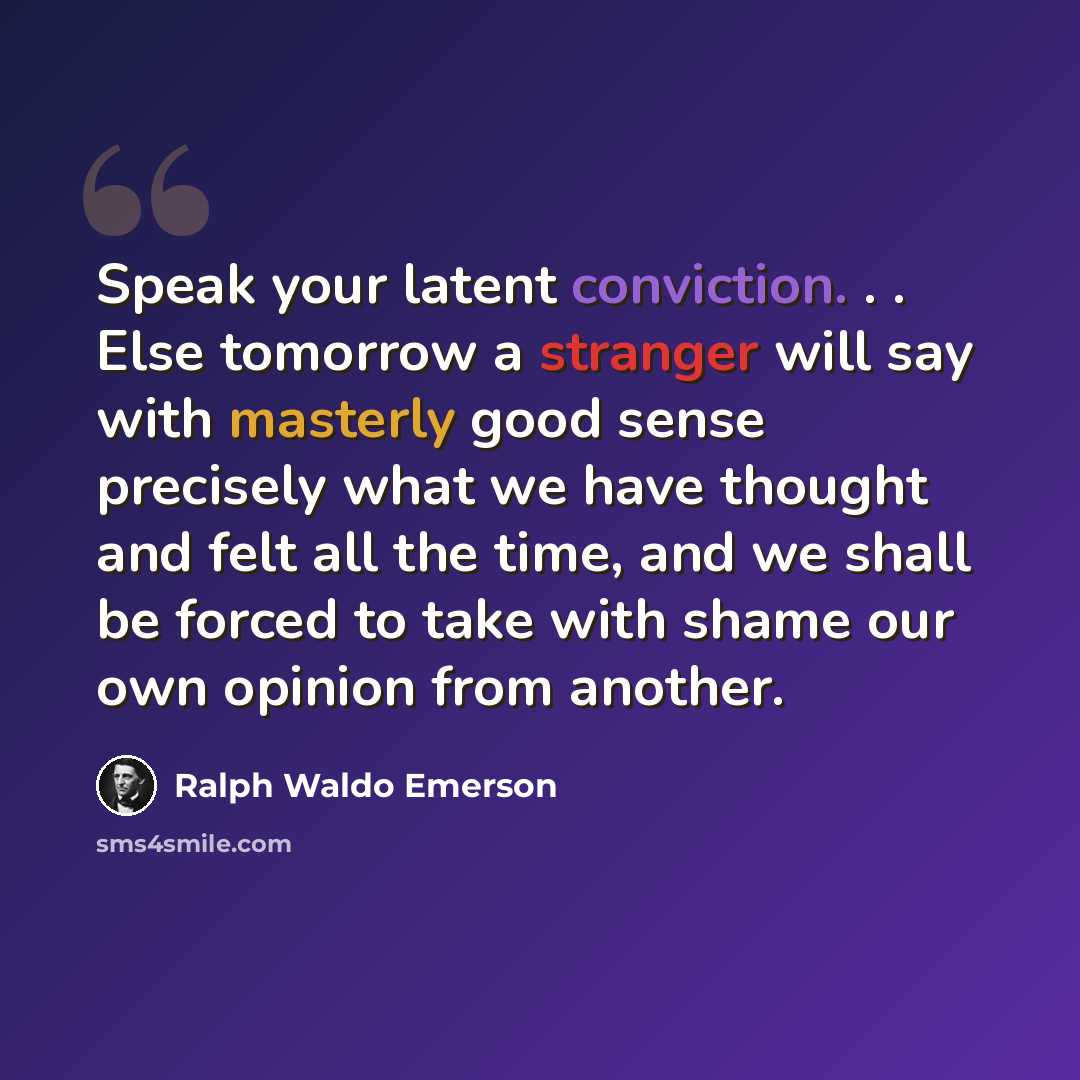 “Speak your latent conviction. . . Else tomorrow a stranger will say with masterly good sense precisely what we have thought and felt all the time, and we shall be forced to take with shame our own opinion from another.” quote by Ralph Waldo Emerson