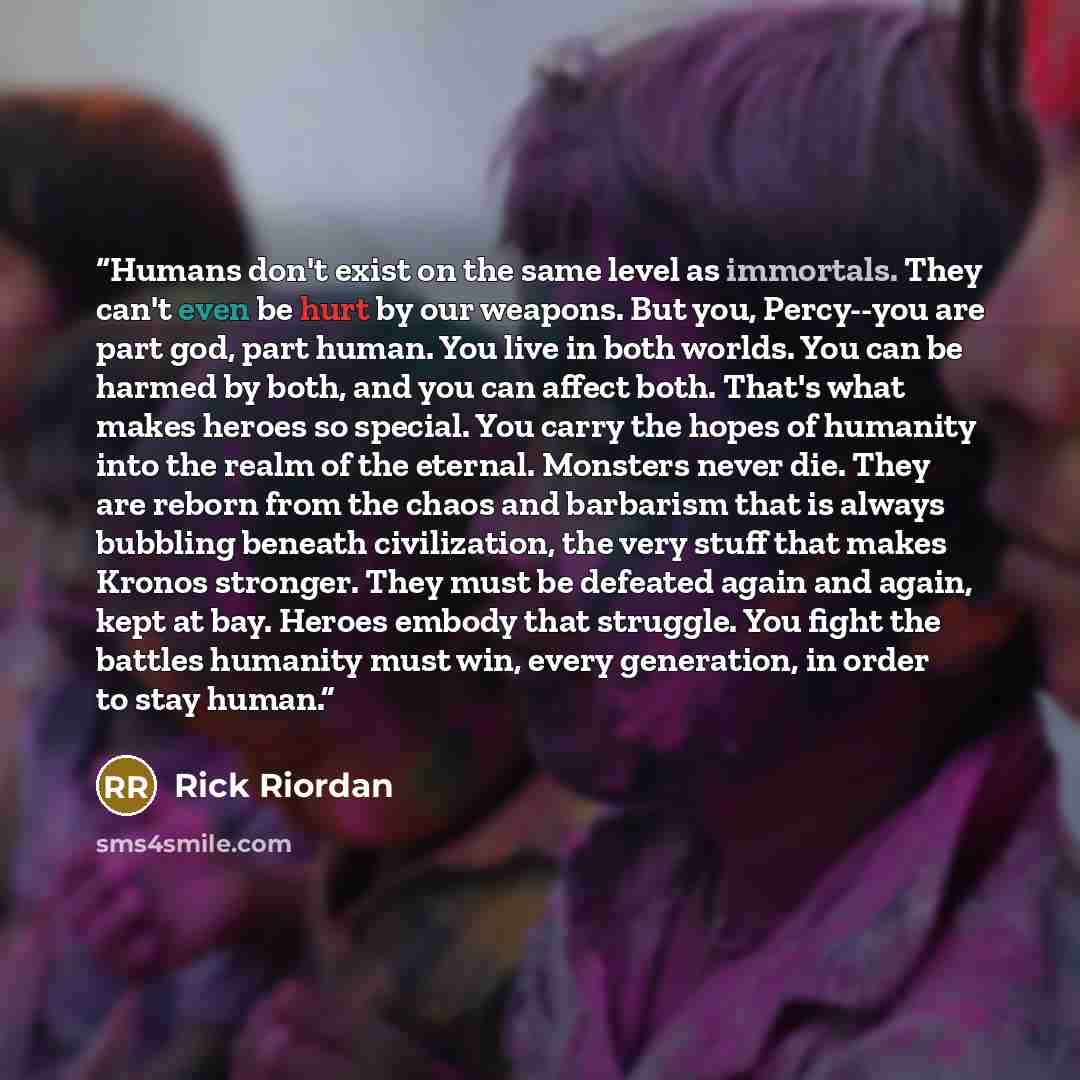 “Humans don't exist on the same level as immortals. They can't even be hurt by our weapons. But you, Percy--you are part god, part human. You live in both worlds. You can be harmed by both, and you can affect both. That's what makes heroes so special. You carry the hopes of humanity into the realm…” quote by Rick Riordan