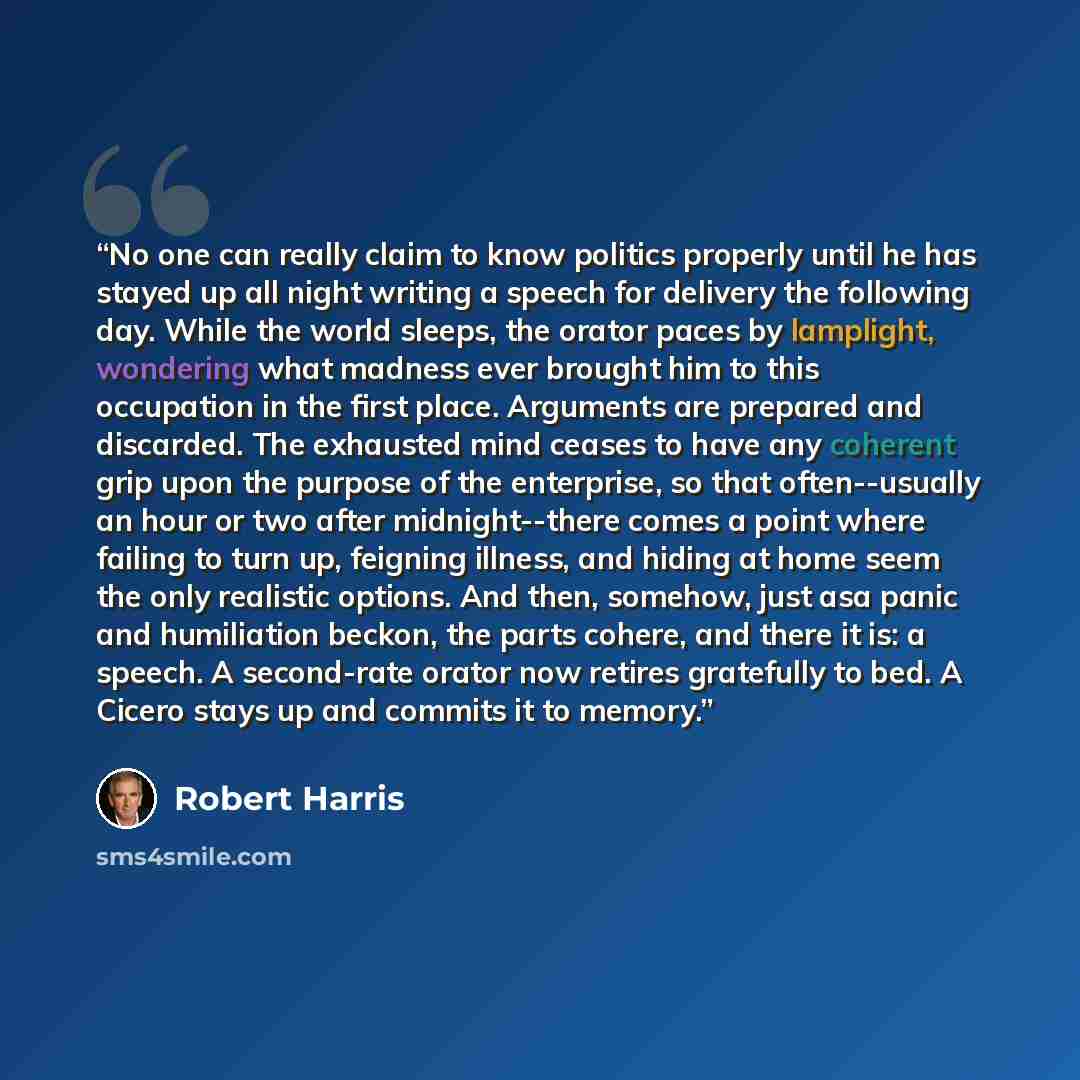 “No one can really claim to know politics properly until he has stayed up all night writing a speech for delivery the following day. While the world sleeps, the orator paces by lamplight, wondering what madness ever brought him to this occupation in the first place. Arguments are prepared and…” quote by Robert Harris