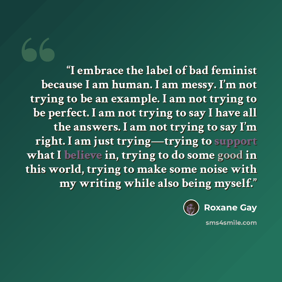 “I embrace the label of bad feminist because I am human. I am messy. I’m not trying to be an example. I am not trying to be perfect. I am not trying to say I have all the answers. I am not trying to say I’m right. I am just trying—trying to support what I believe in, trying to do some good in this…” quote by Roxane Gay