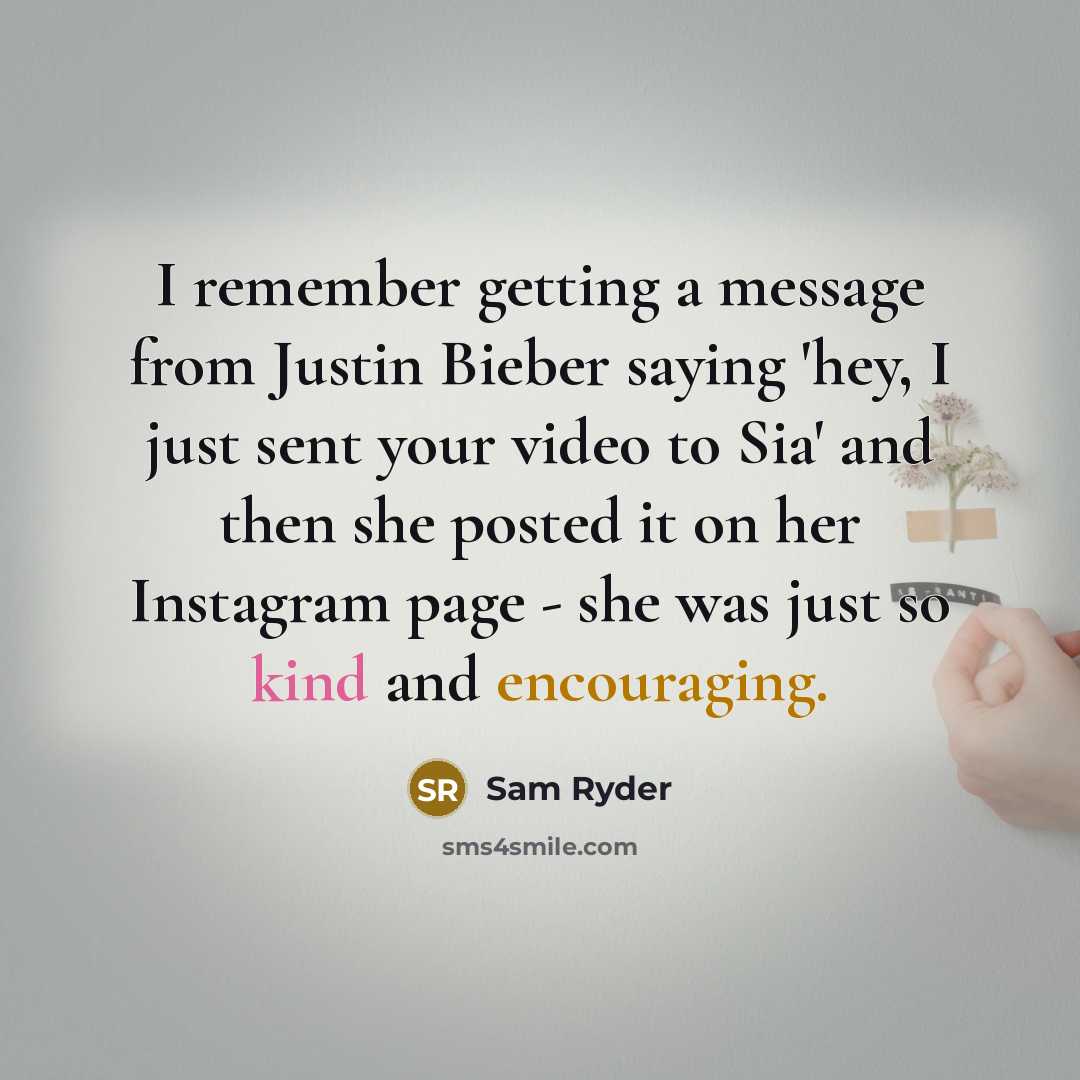 “I remember getting a message from Justin Bieber saying 'hey, I just sent your video to Sia' and then she posted it on her Instagram page - she was just so kind and encouraging.” quote by Sam Ryder