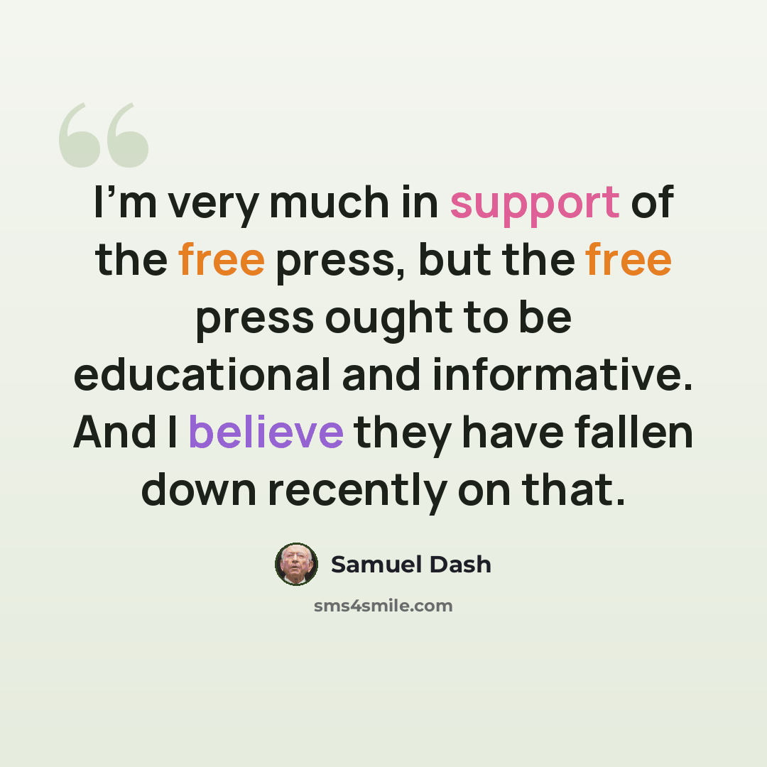 “I'm very much in support of the free press, but the free press ought to be educational and informative. And I believe they have fallen down recently on that.” quote by Samuel Dash