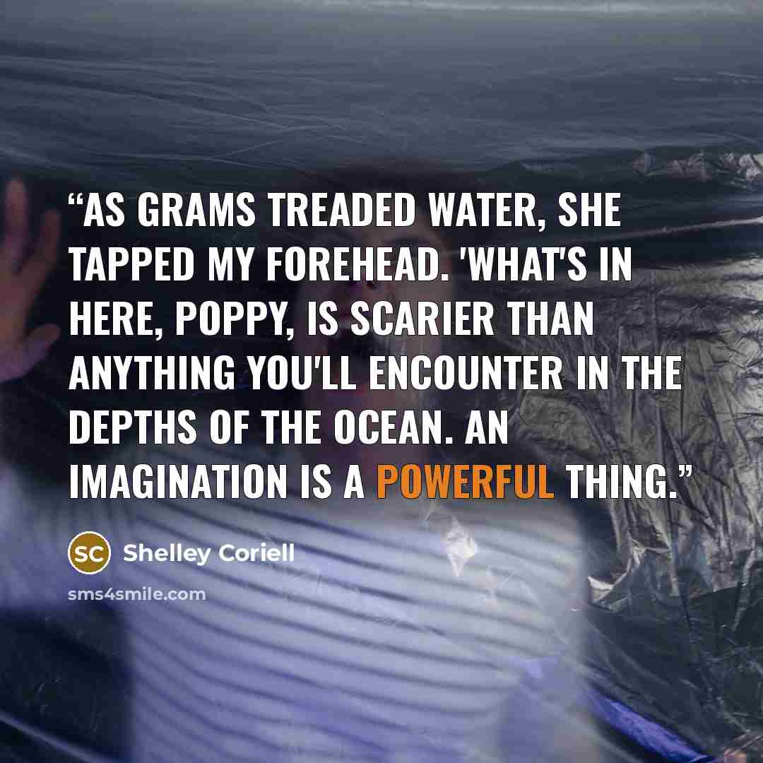 “As Grams treaded water, she tapped my forehead. 'What's in here, Poppy, is scarier than anything you'll encounter in the depths of the ocean. An imagination is a powerful thing.” quote by Shelley Coriell
