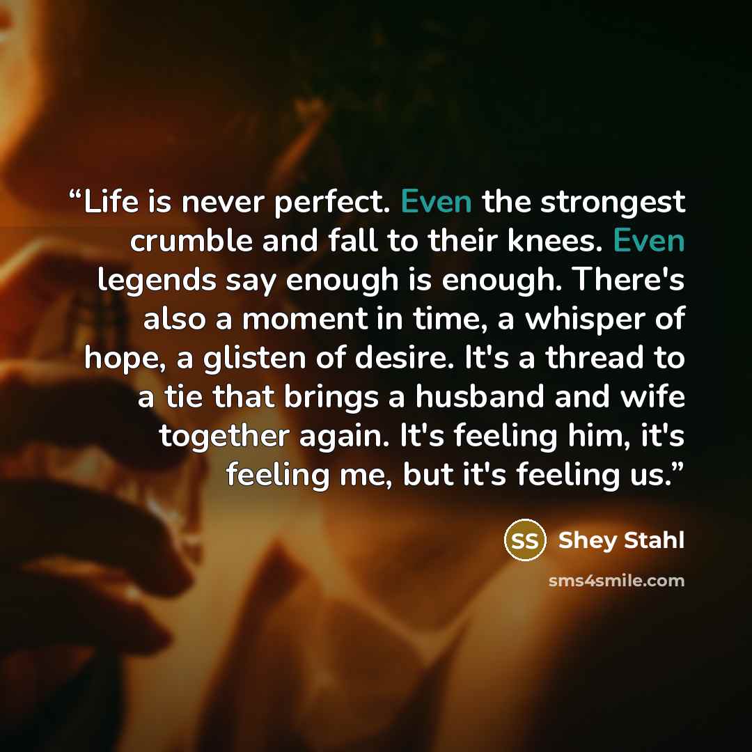 “Life is never perfect. Even the strongest crumble and fall to their knees. Even legends say enough is enough. There's also a moment in time, a whisper of hope, a glisten of desire. It's a thread to a tie that brings a husband and wife together again. It's feeling him, it's feeling me, but it's…” quote by Shey Stahl