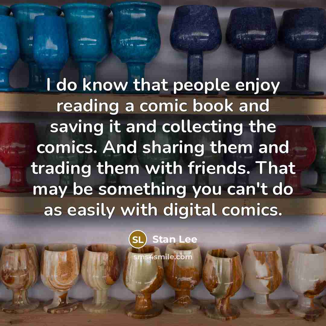 “I do know that people enjoy reading a comic book and saving it and collecting the comics. And sharing them and trading them with friends. That may be something you can't do as easily with digital comics.” quote by Stan Lee