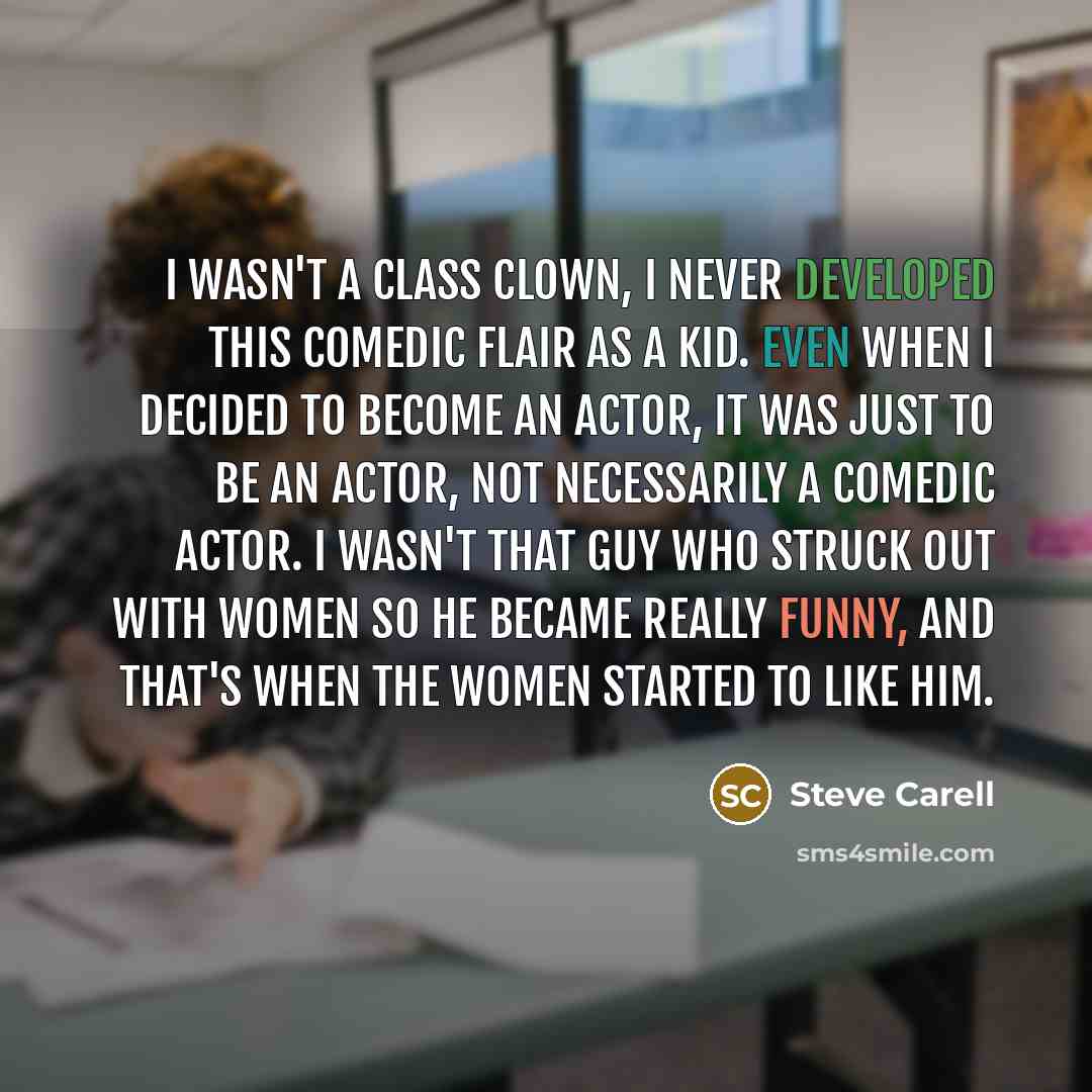 “I wasn't a class clown, I never developed this comedic flair as a kid. Even when I decided to become an actor, it was just to be an actor, not necessarily a comedic actor. I wasn't that guy who struck out with women so he became really funny, and that's when the women started to like him.” quote by Steve Carell