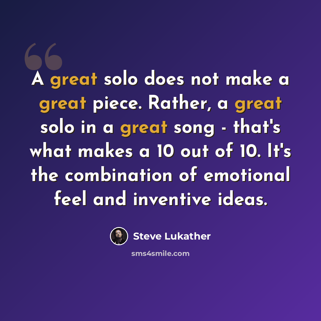 “A great solo does not make a great piece. Rather, a great solo in a great song - that's what makes a 10 out of 10. It's the combination of emotional feel and inventive ideas.” quote by Steve Lukather