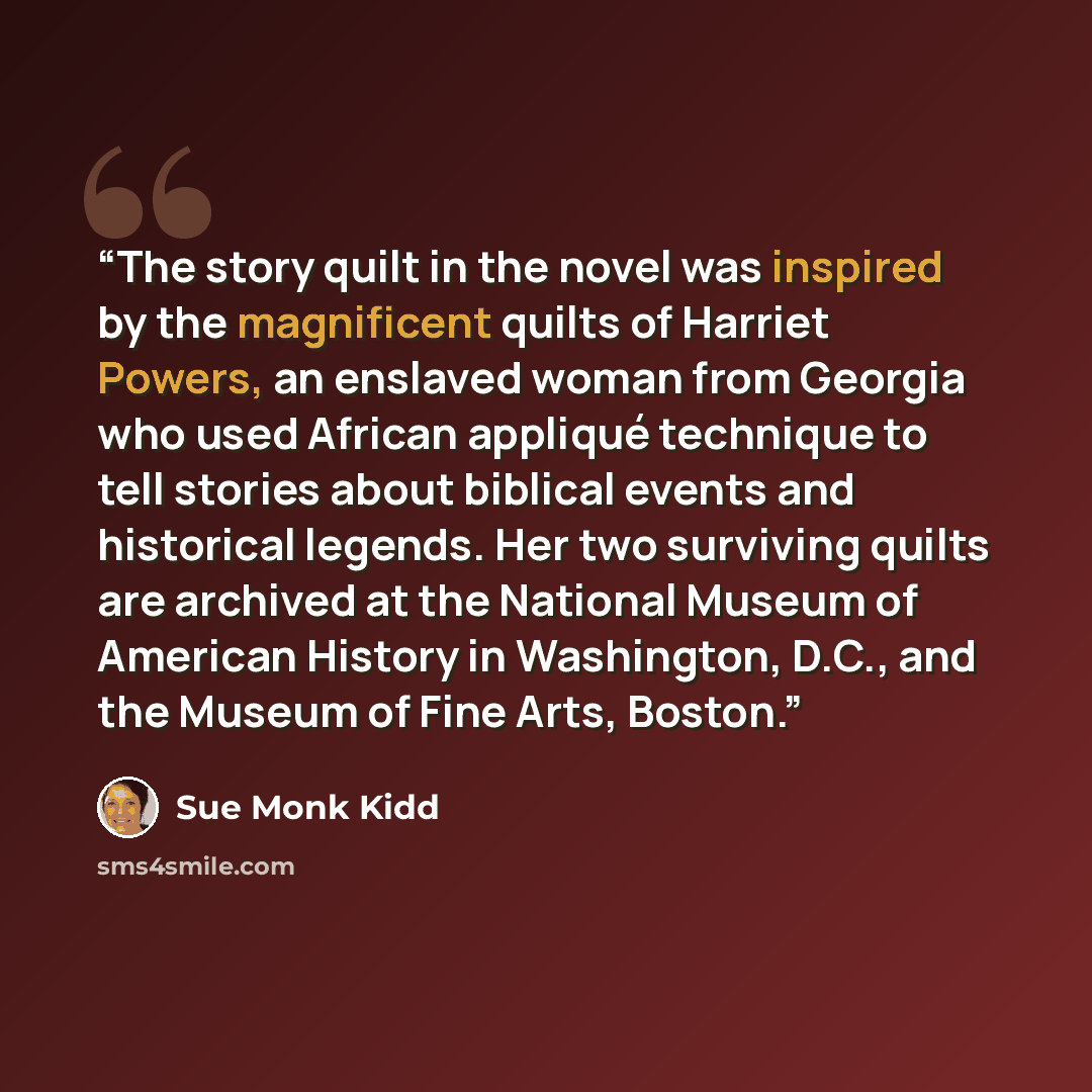 “The story quilt in the novel was inspired by the magnificent quilts of Harriet Powers, an enslaved woman from Georgia who used African appliqué technique to tell stories about biblical events and historical legends. Her two surviving quilts are archived at the National Museum of American History…” quote by Sue Monk Kidd