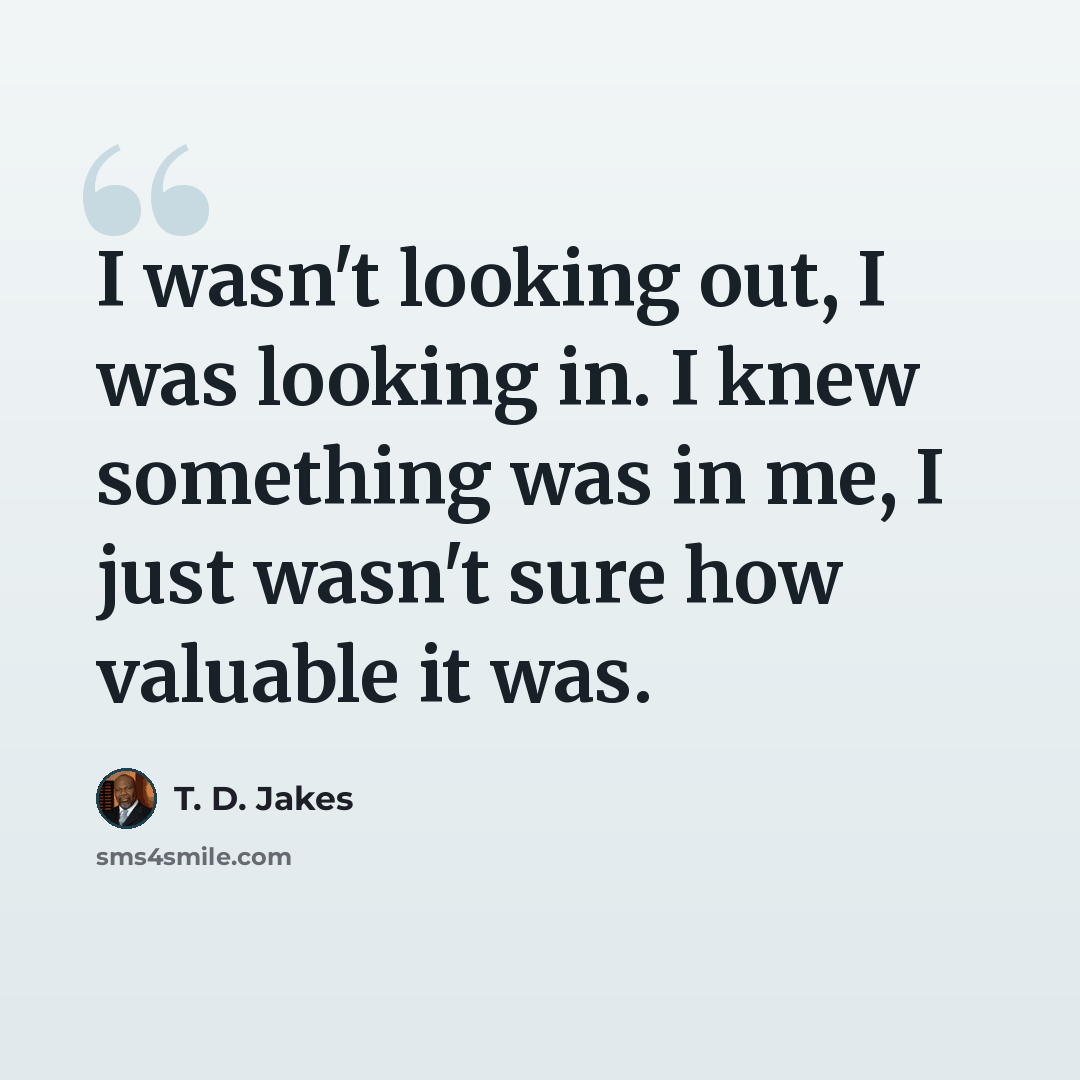 “I wasn't looking out, I was looking in. I knew something was in me, I just wasn't sure how valuable it was.” quote by T. D. Jakes