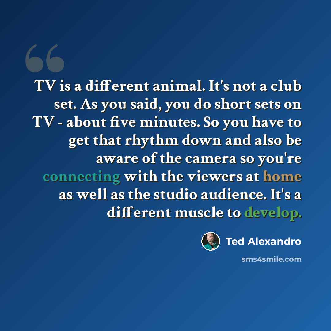 “TV is a different animal. It's not a club set. As you said, you do short sets on TV - about five minutes. So you have to get that rhythm down and also be aware of the camera so you're connecting with the viewers at home as well as the studio audience. It's a different muscle to develop.” quote by Ted Alexandro