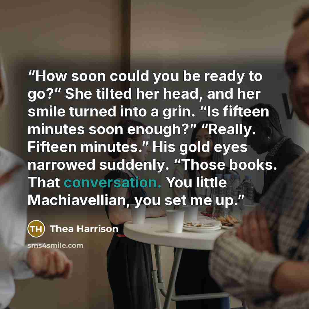 “How soon could you be ready to go?” She tilted her head, and her smile turned into a grin. “Is fifteen minutes soon enough?” “Really. Fifteen minutes.” His gold eyes narrowed suddenly. “Those books. That conversation. You little Machiavellian, you set me up.” quote by Thea Harrison