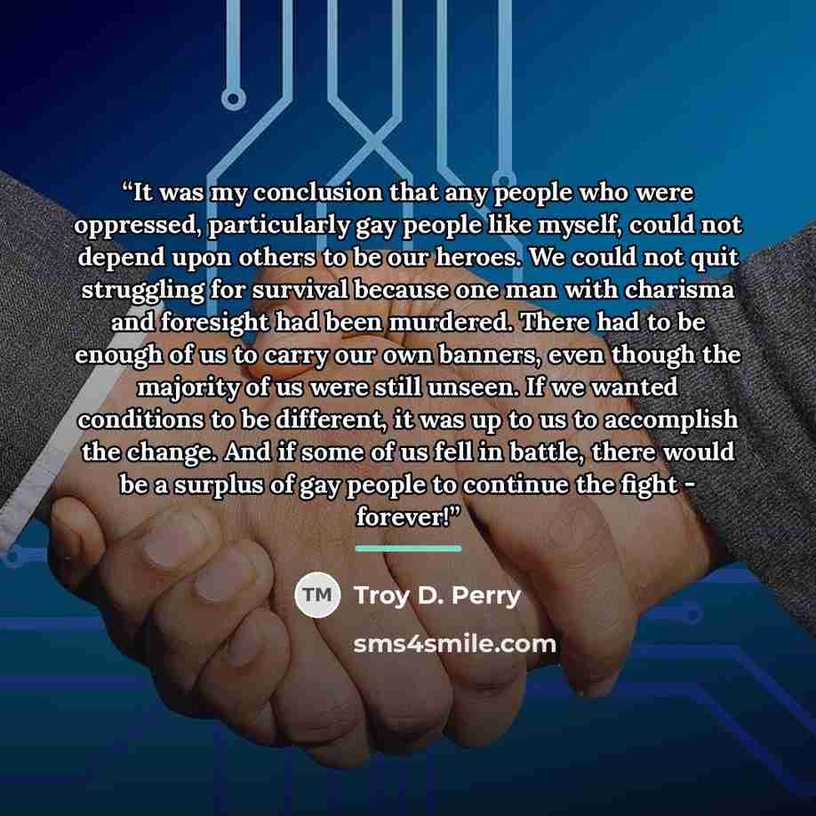 “It was my conclusion that any people who were oppressed, particularly gay people like myself, could not depend upon others to be our heroes. We could not quit struggling for survival because one man with charisma and foresight had been murdered. There had to be enough of us to carry our own…” quote by Troy D. Perry