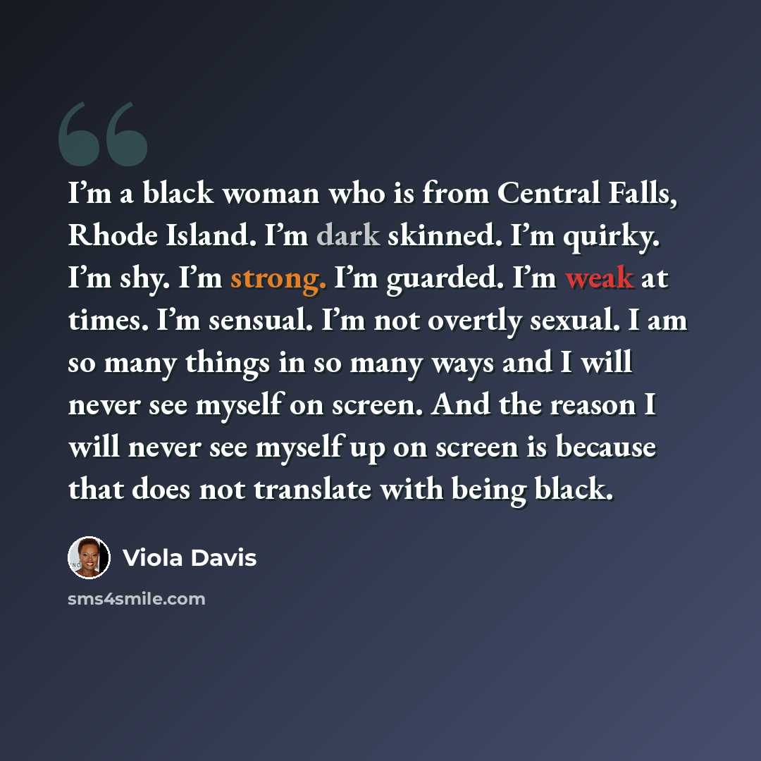 “I’m a black woman who is from Central Falls, Rhode Island. I’m dark skinned. I’m quirky. I’m shy. I’m strong. I’m guarded. I’m weak at times. I’m sensual. I’m not overtly sexual. I am so many things in so many ways and I will never see myself on screen. And the reason I will never see myself up on…” quote by Viola Davis