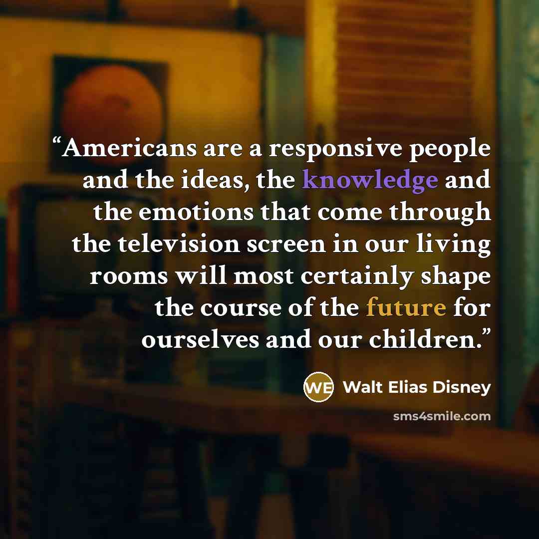 “Americans are a responsive people and the ideas, the knowledge and the emotions that come through the television screen in our living rooms will most certainly shape the course of the future for ourselves and our children.” quote by Walt Elias Disney