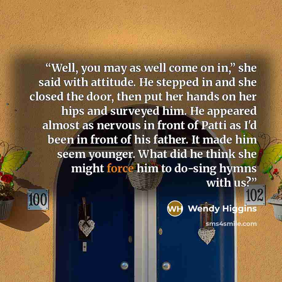 “Well, you may as well come on in,” she said with attitude. He stepped in and she closed the door, then put her hands on her hips and surveyed him. He appeared almost as nervous in front of Patti as I'd been in front of his father. It made him seem younger. What did he think she might force him to…” quote by Wendy Higgins