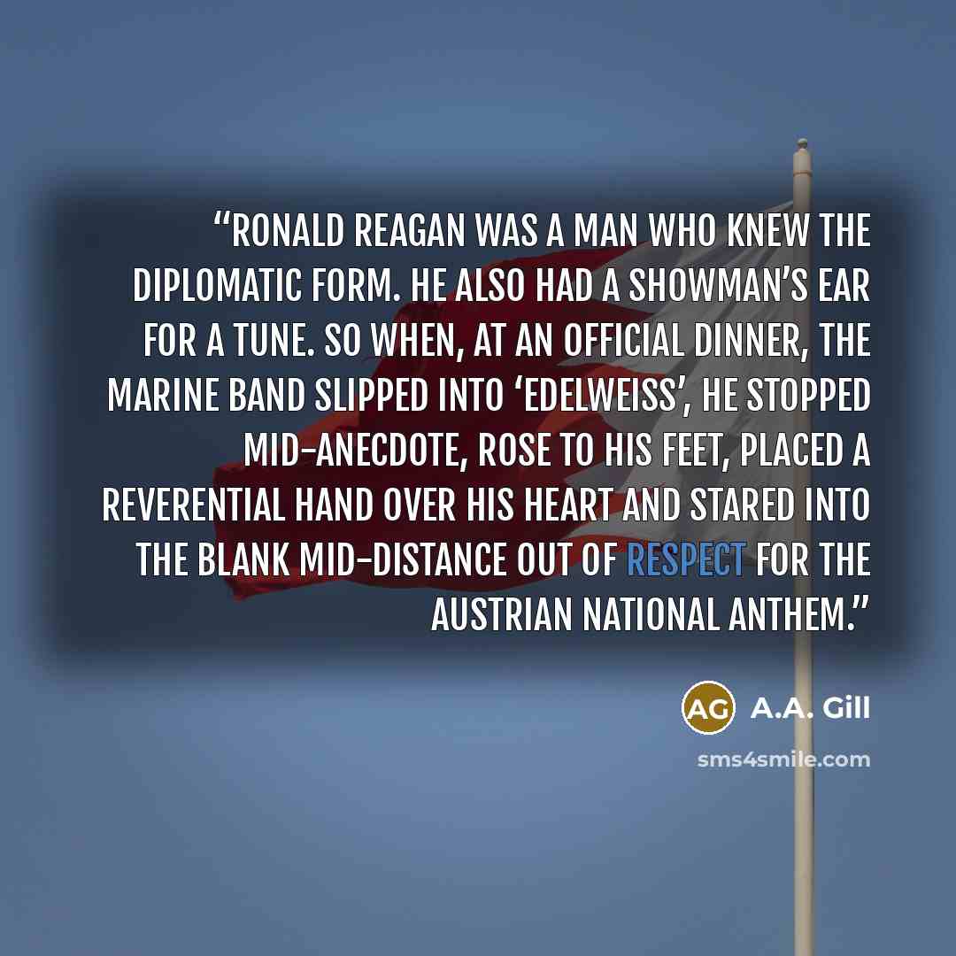 “Ronald Reagan was a man who knew the diplomatic form. He also had a showman’s ear for a tune. So when, at an official dinner, the marine band slipped into ‘Edelweiss’, he stopped mid-anecdote, rose to his feet, placed a reverential hand over his heart and stared into the blank mid-distance out of…” quote by A.A. Gill