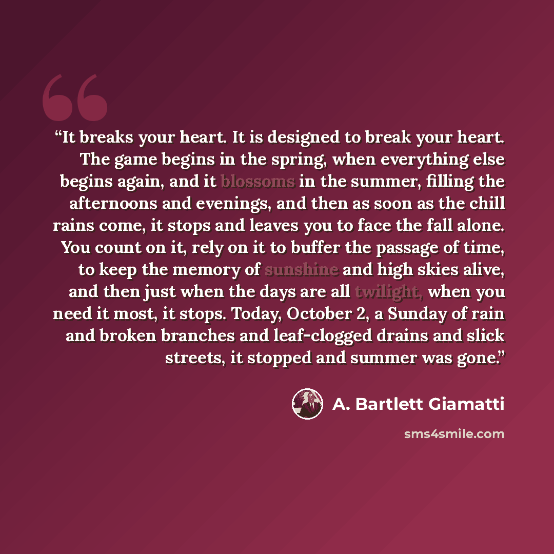 “It breaks your heart. It is designed to break your heart. The game begins in the spring, when everything else begins again, and it blossoms in the summer, filling the afternoons and evenings, and then as soon as the chill rains come, it stops and leaves you to face the fall alone. You count on it…” quote by A. Bartlett Giamatti
