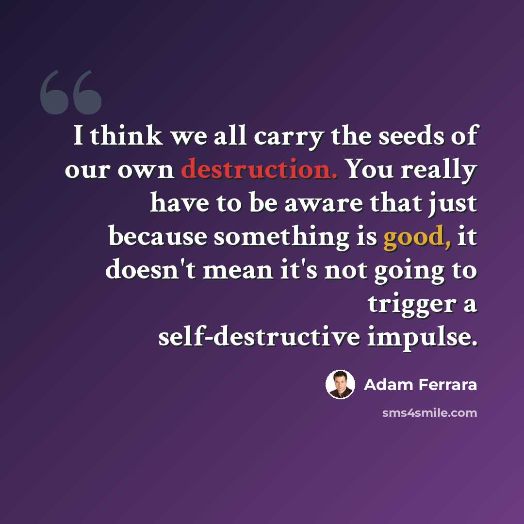 “I think we all carry the seeds of our own destruction. You really have to be aware that just because something is good, it doesn't mean it's not going to trigger a self-destructive impulse.” quote by Adam Ferrara
