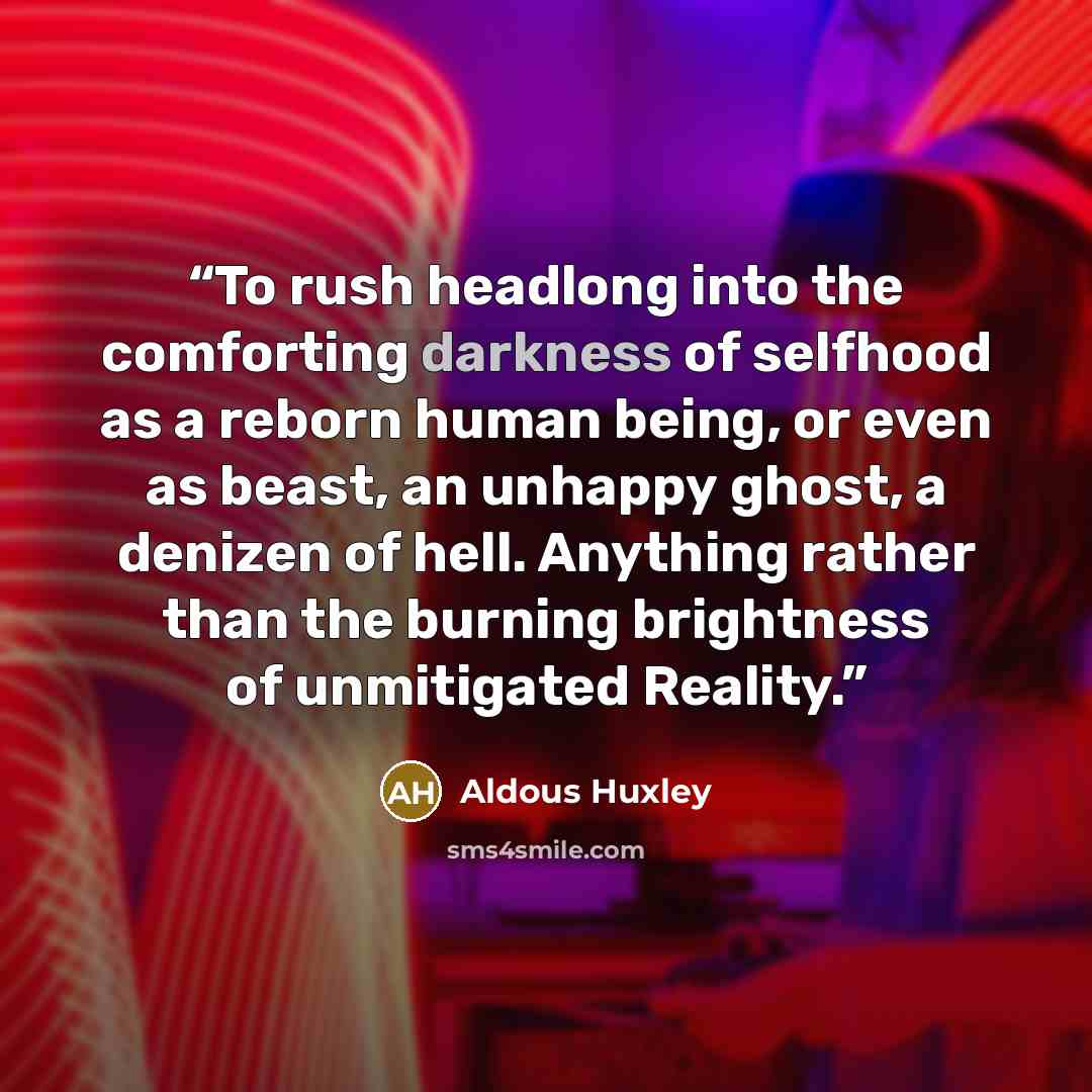 “To rush headlong into the comforting darkness of selfhood as a reborn human being, or even as beast, an unhappy ghost, a denizen of hell. Anything rather than the burning brightness of unmitigated Reality.” quote by Aldous Huxley