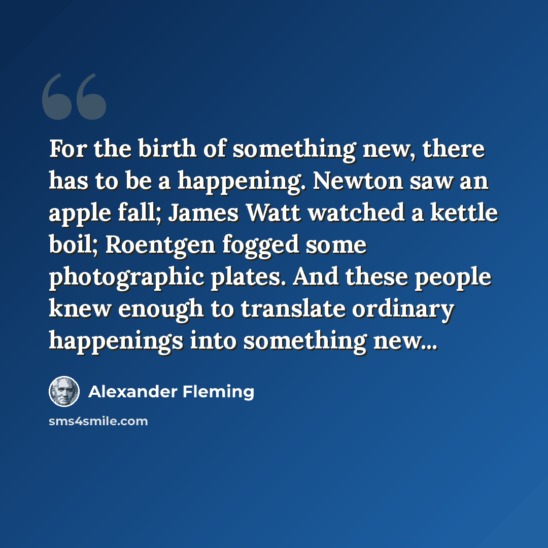 “For the birth of something new, there has to be a happening. Newton saw an apple fall; James Watt watched a kettle boil; Roentgen fogged some photographic plates. And these people knew enough to translate ordinary happenings into something new...” quote by Alexander Fleming
