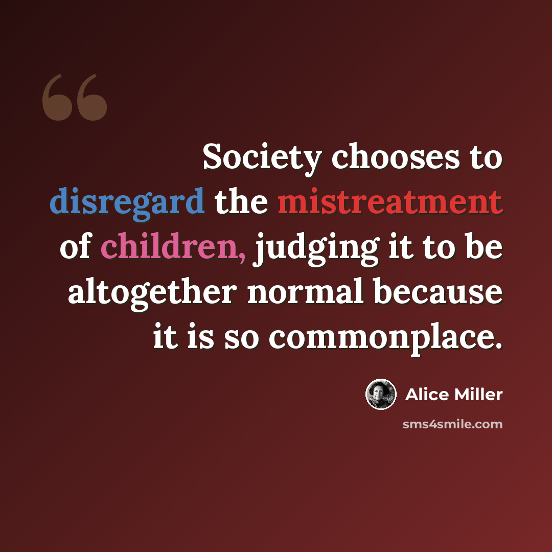 “Society chooses to disregard the mistreatment of children, judging it to be altogether normal because it is so commonplace.” quote by Alice Miller