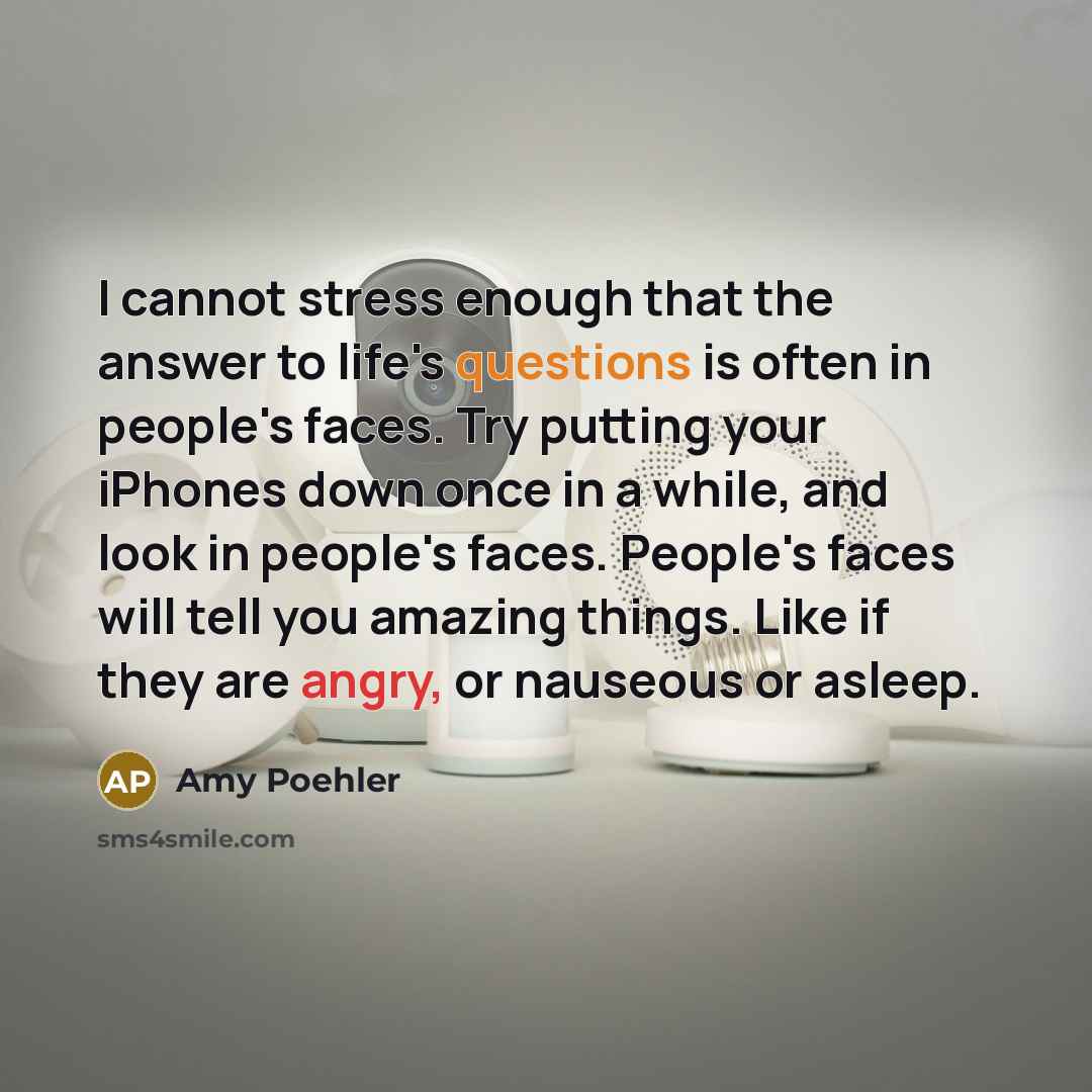 “I cannot stress enough that the answer to life's questions is often in people's faces. Try putting your iPhones down once in a while, and look in people's faces. People's faces will tell you amazing things. Like if they are angry, or nauseous or asleep.” quote by Amy Poehler