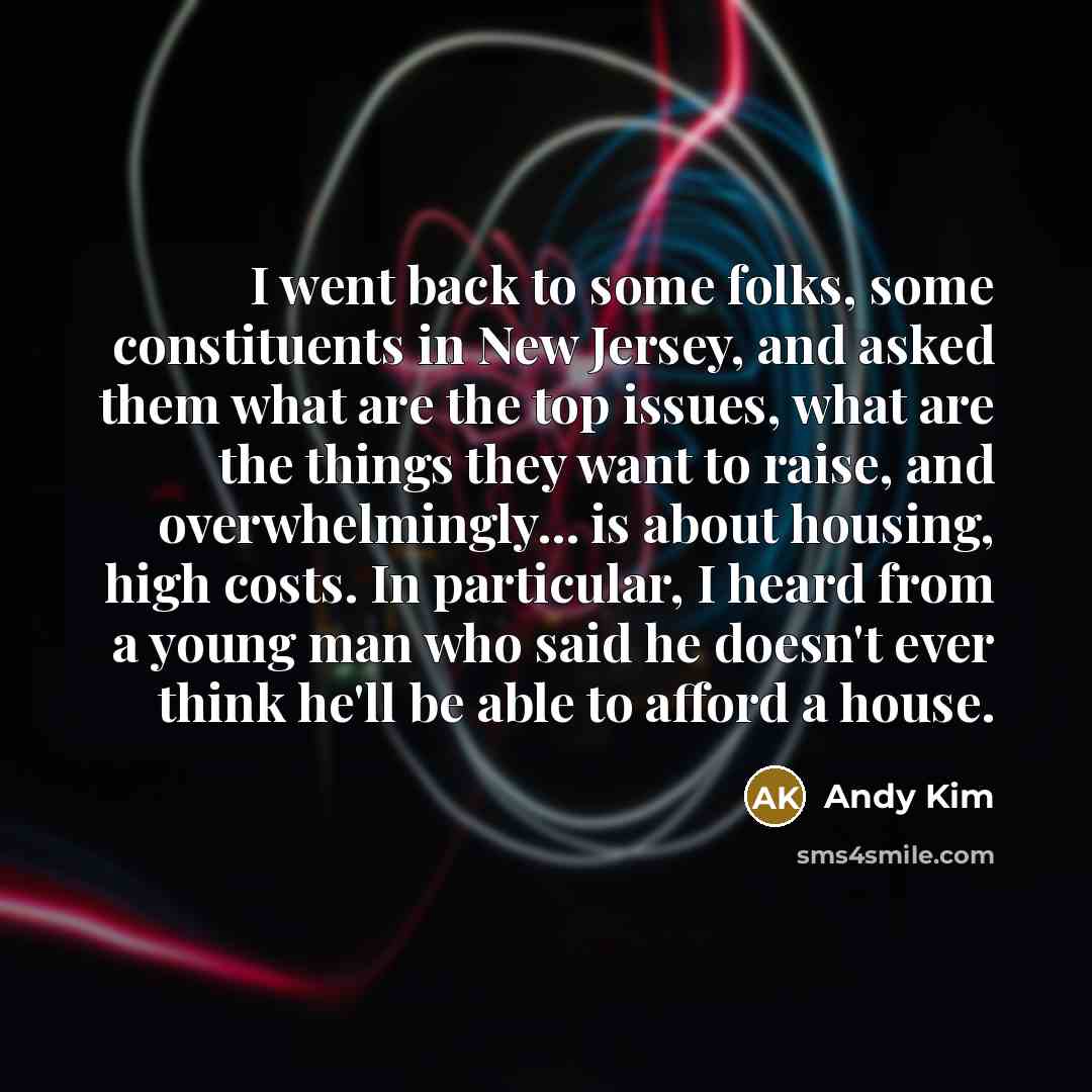 “I went back to some folks, some constituents in New Jersey, and asked them what are the top issues, what are the things they want to raise, and overwhelmingly... is about housing, high costs. In particular, I heard from a young man who said he doesn't ever think he'll be able to afford a house.” quote by Andy Kim
