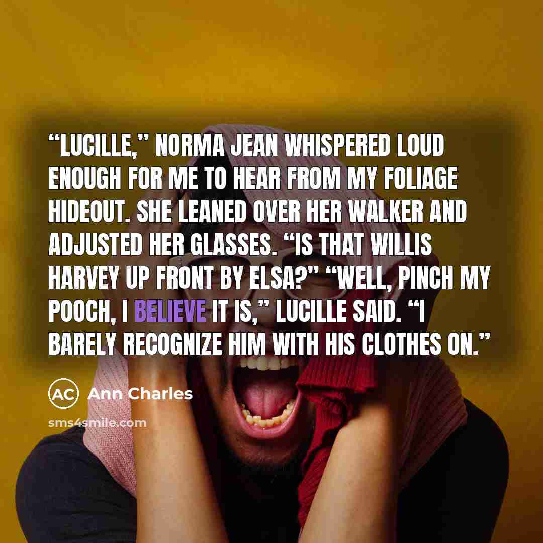 “Lucille,” Norma Jean whispered loud enough for me to hear from my foliage hideout. She leaned over her walker and adjusted her glasses. “Is that Willis Harvey up front by Elsa?” “Well, pinch my pooch, I believe it is,” Lucille said. “I barely recognize him with his clothes on.” quote by Ann Charles