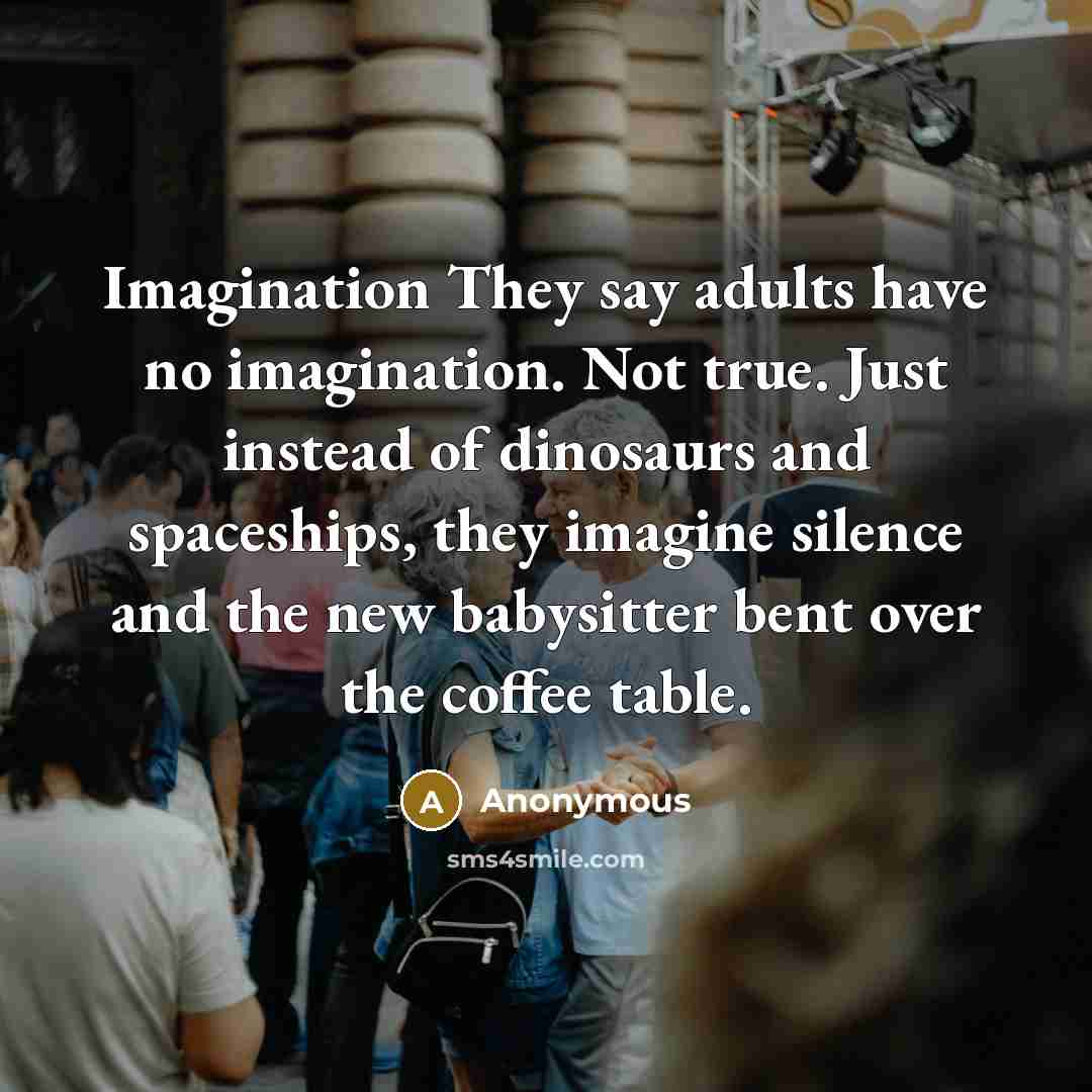 “Imagination They say adults have no imagination. Not true. Just instead of dinosaurs and spaceships, they imagine silence and the new babysitter bent over the coffee table.” quote by Anonymous