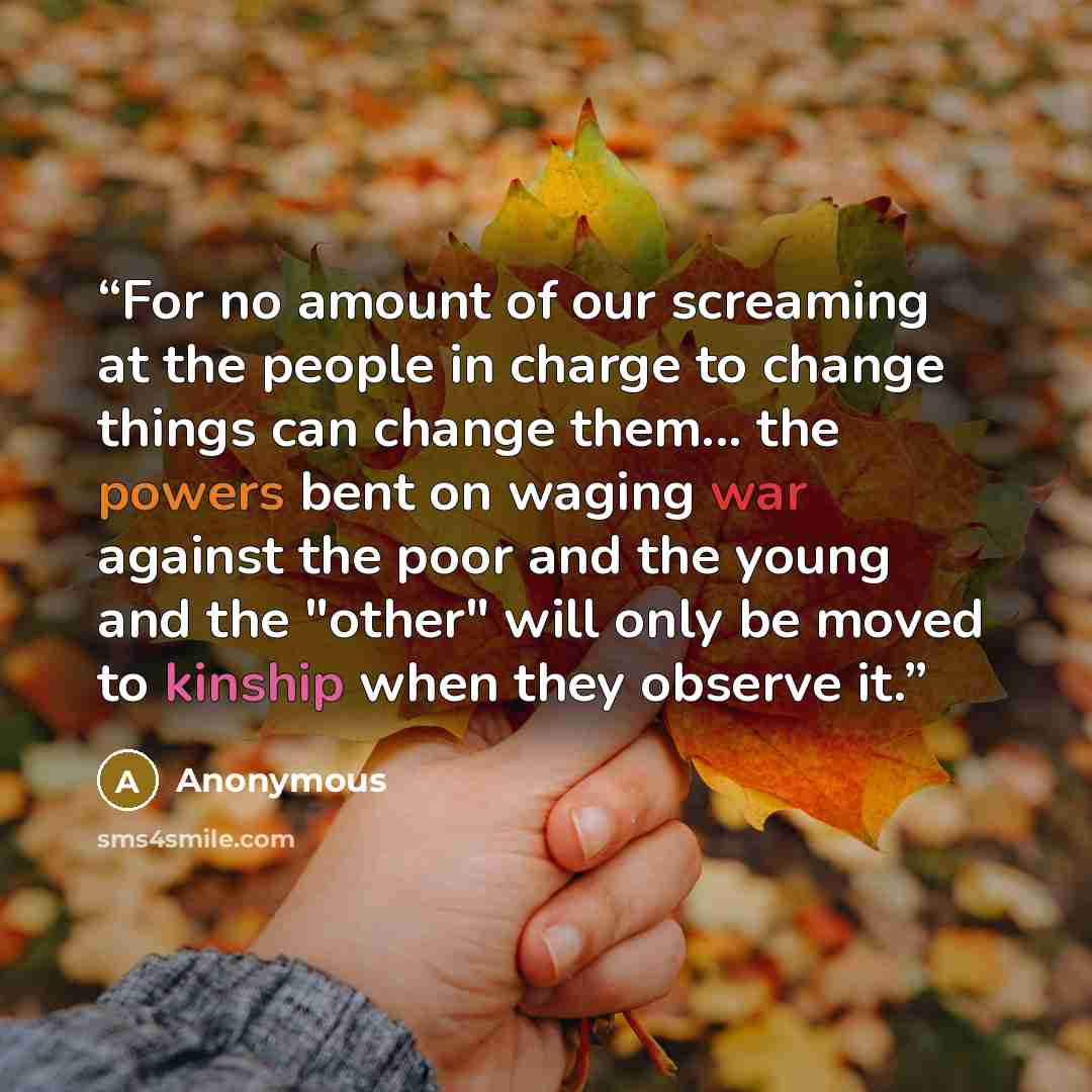 “For no amount of our screaming at the people in charge to change things can change them... the powers bent on waging war against the poor and the young and the "other" will only be moved to kinship when they observe it.” quote by Anonymous