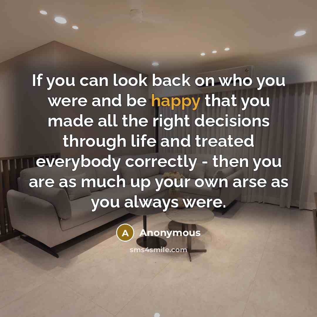 “If you can look back on who you were and be happy that you made all the right decisions through life and treated everybody correctly - then you are as much up your own arse as you always were.” quote by Anonymous