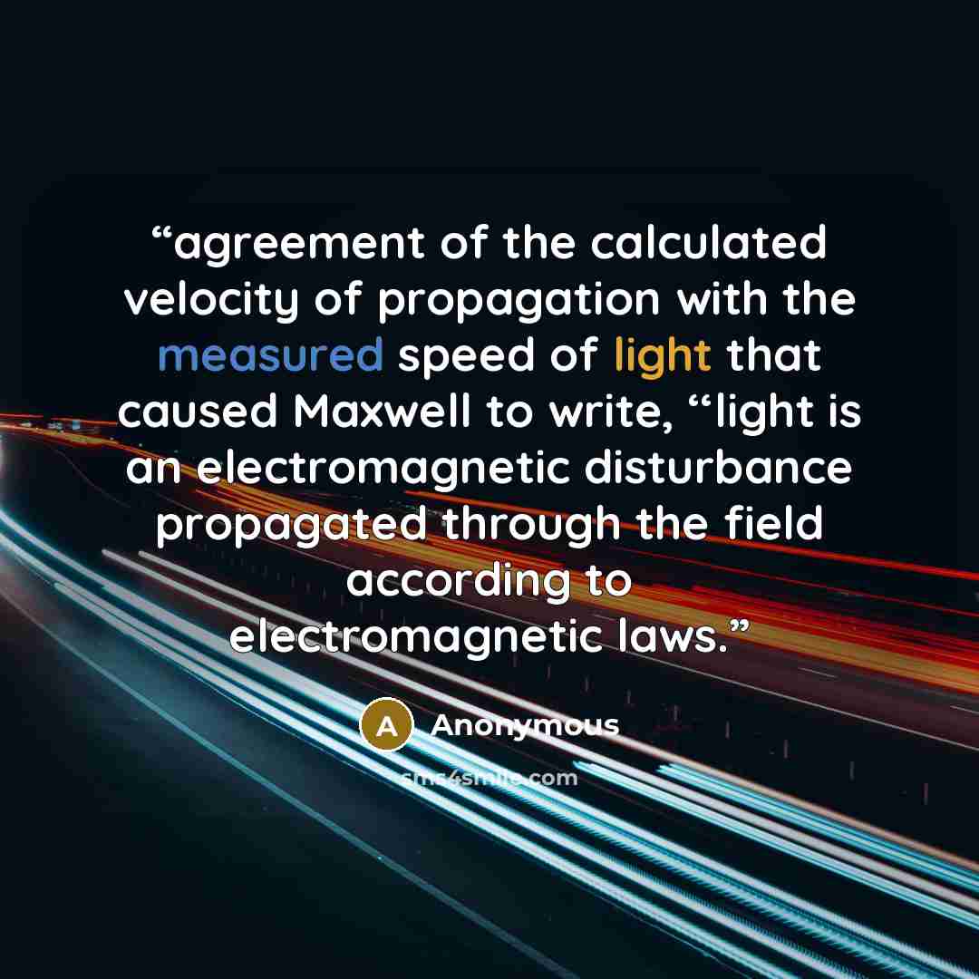 “agreement of the calculated velocity of propagation with the measured speed of light that caused Maxwell to write, ‘‘light is an electromagnetic disturbance propagated through the ﬁeld according to electromagnetic laws.” quote by Anonymous