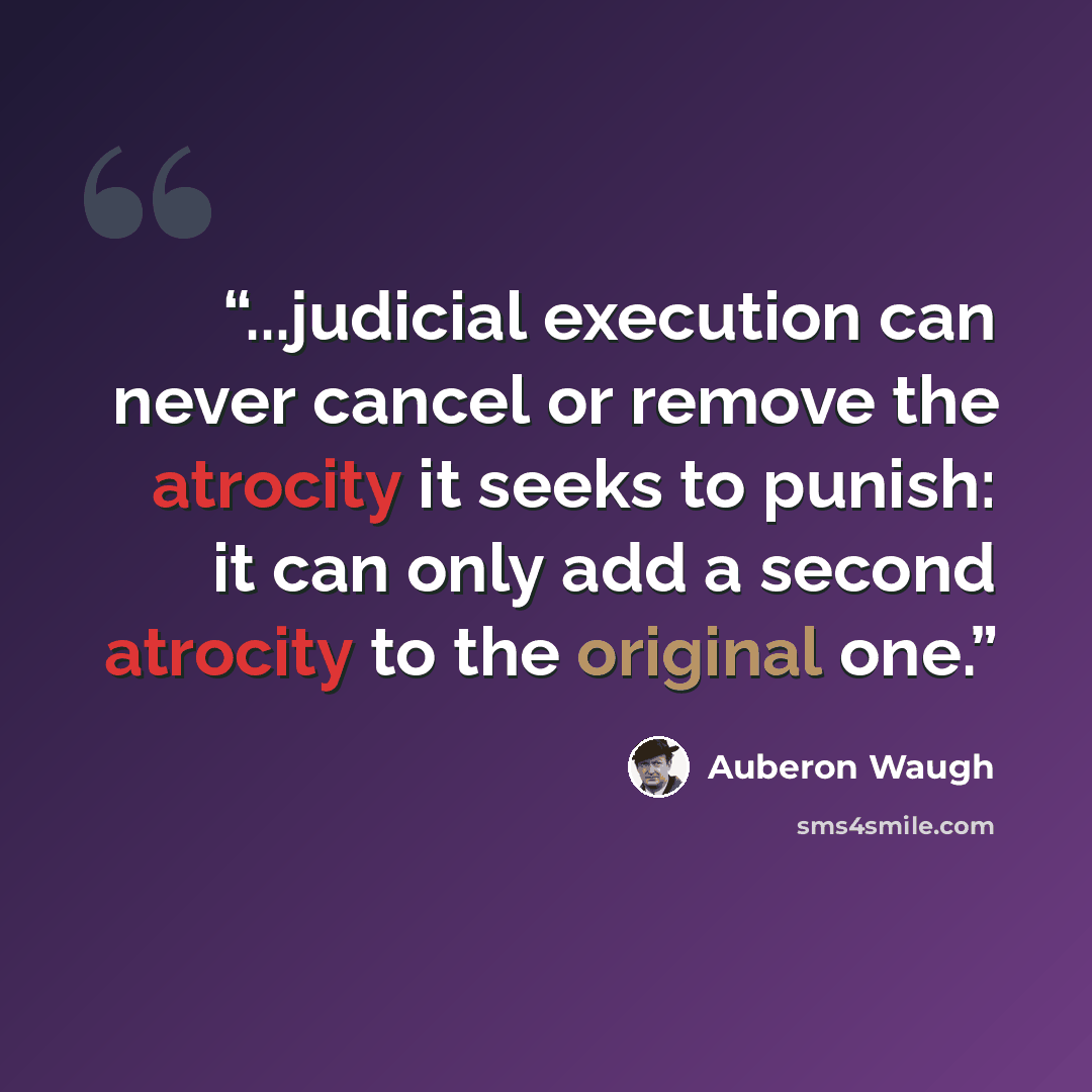 “...judicial execution can never cancel or remove the atrocity it seeks to punish: it can only add a second atrocity to the original one.” quote by Auberon Waugh