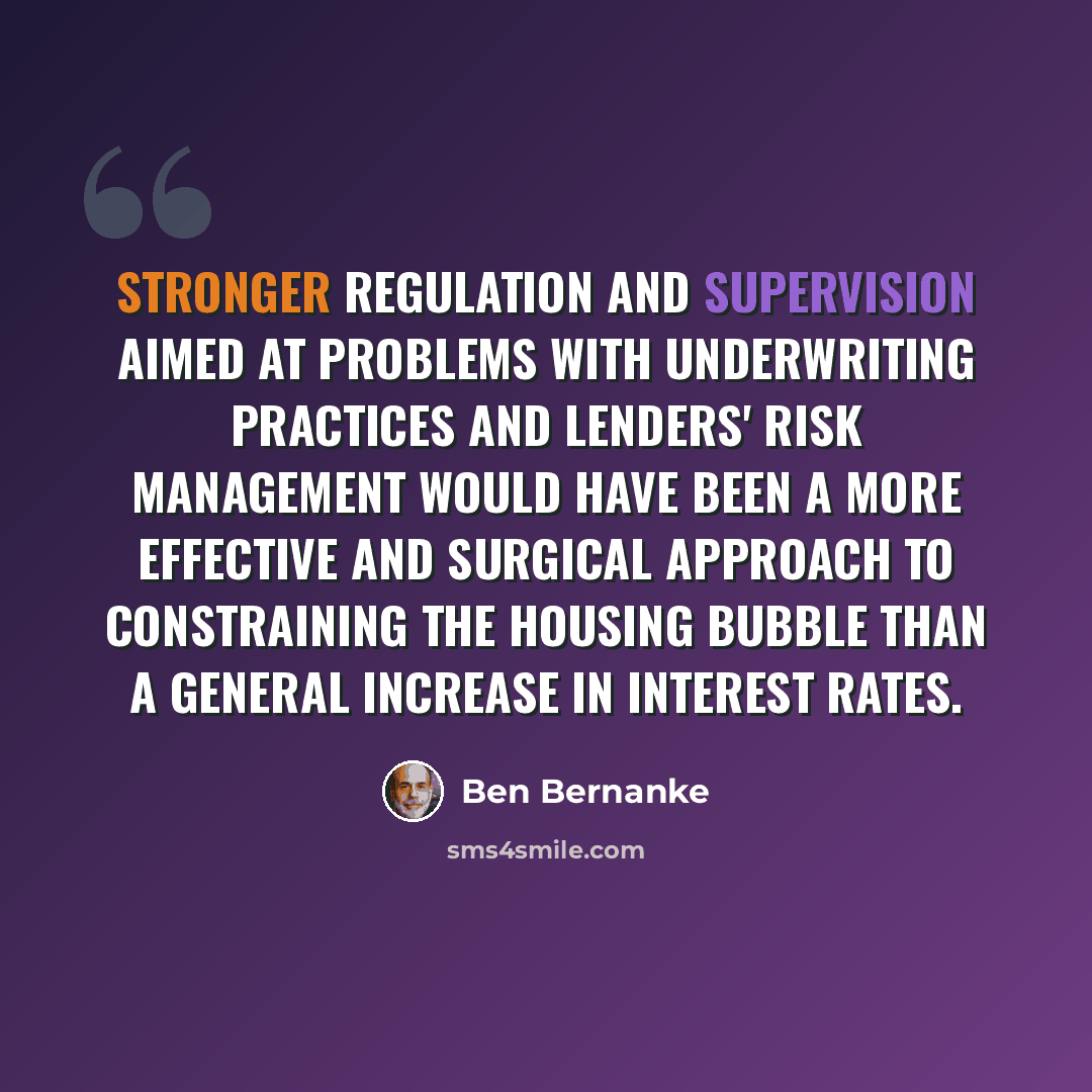 “Stronger regulation and supervision aimed at problems with underwriting practices and lenders' risk management would have been a more effective and surgical approach to constraining the housing bubble than a general increase in interest rates.” quote by Ben Bernanke