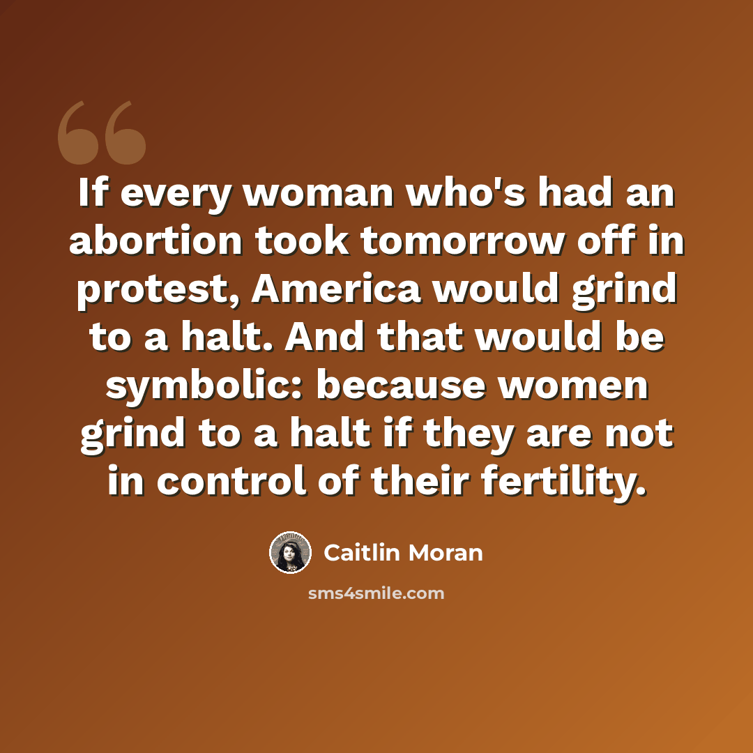 “If every woman who's had an abortion took tomorrow off in protest, America would grind to a halt. And that would be symbolic: because women grind to a halt if they are not in control of their fertility.” quote by Caitlin Moran