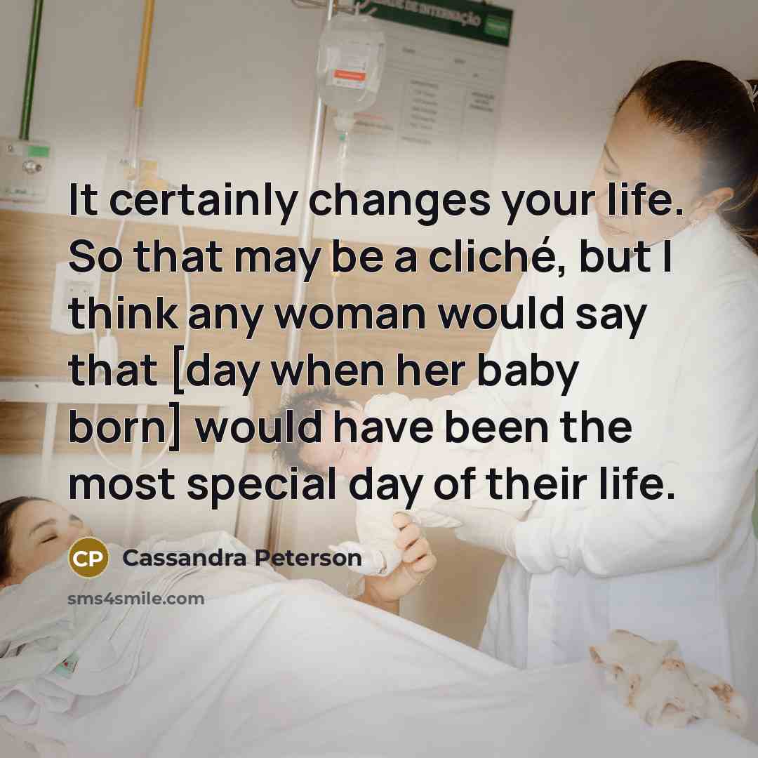 “It certainly changes your life. So that may be a cliché, but I think any woman would say that [day when her baby born] would have been the most special day of their life.” quote by Cassandra Peterson