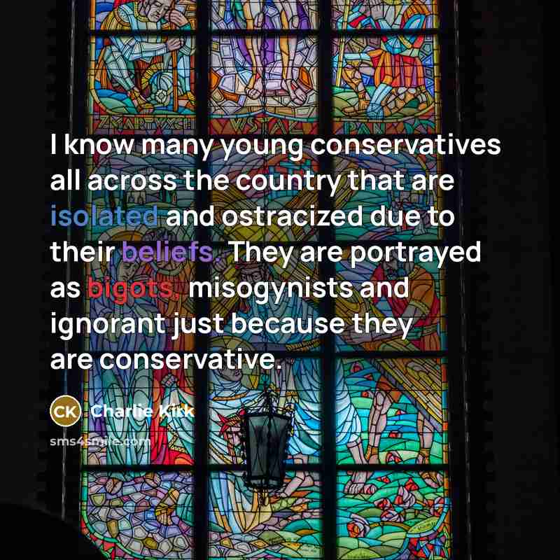 “I know many young conservatives all across the country that are isolated and ostracized due to their beliefs. They are portrayed as bigots, misogynists and ignorant just because they are conservative.” quote by Charlie Kirk