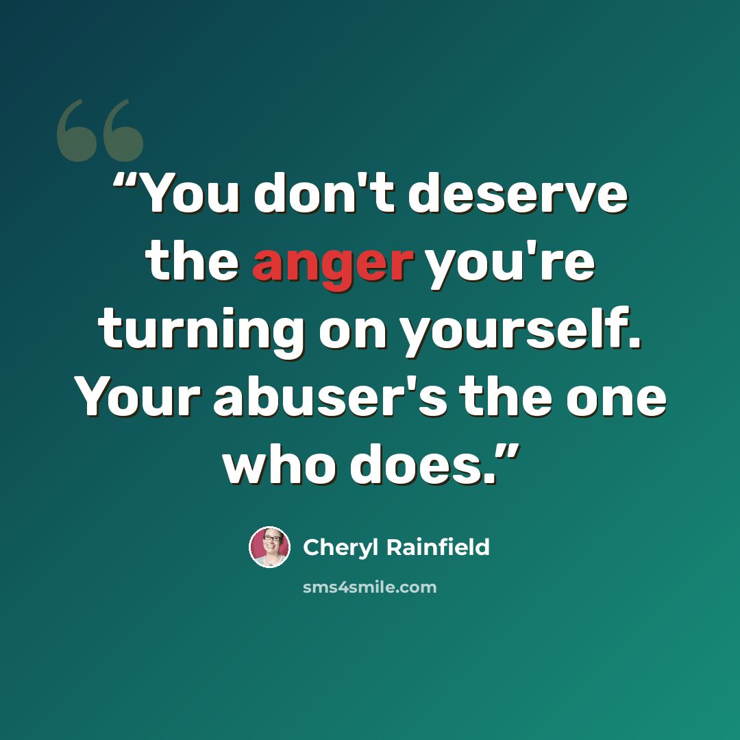 “You don't deserve the anger you're turning on yourself. Your abuser's the one who does.” quote by Cheryl Rainfield