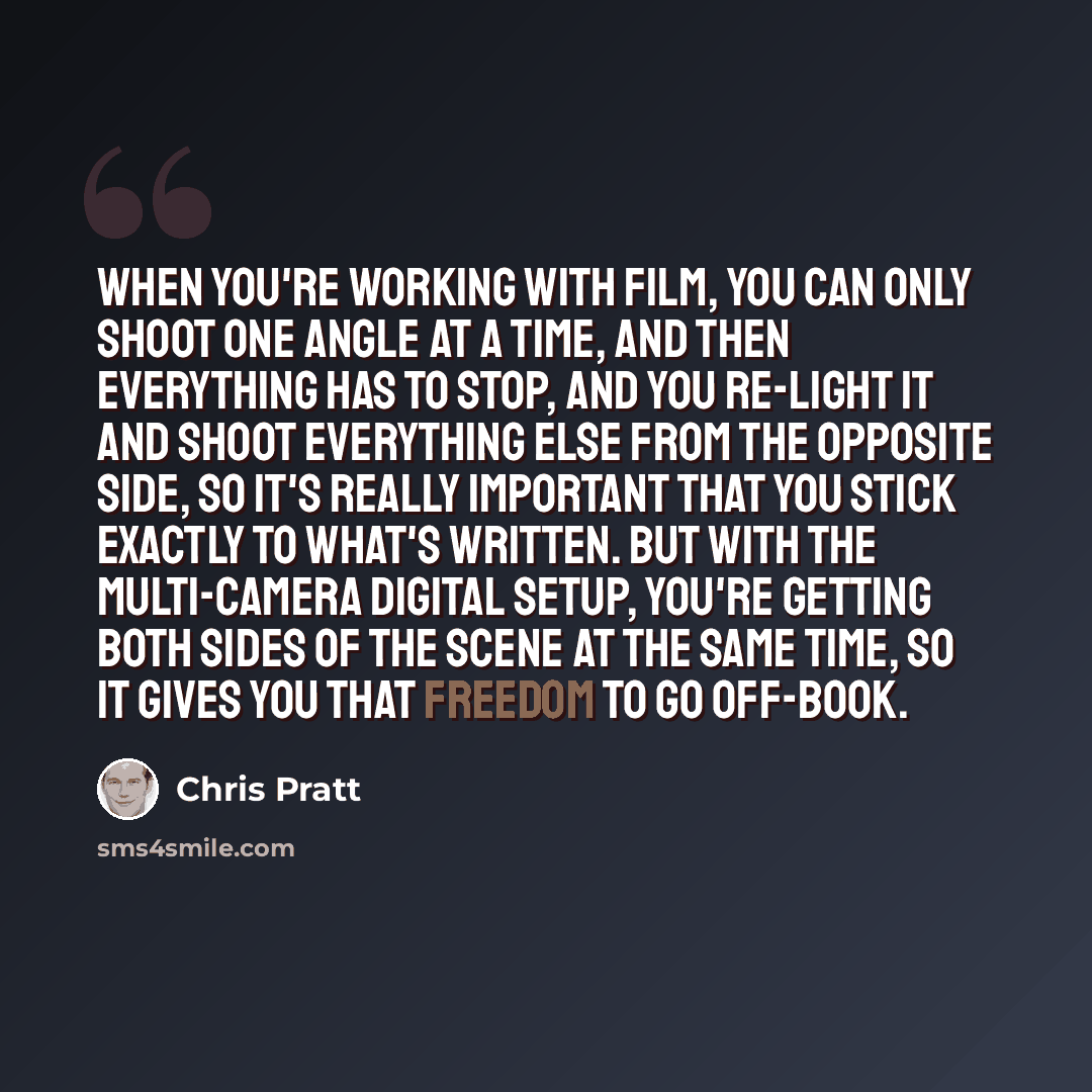 “When you're working with film, you can only shoot one angle at a time, and then everything has to stop, and you re-light it and shoot everything else from the opposite side, so it's really important that you stick exactly to what's written. But with the multi-camera digital setup, you're getting…” quote by Chris Pratt