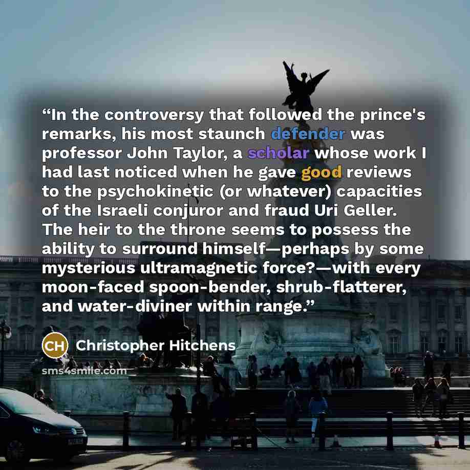 “In the controversy that followed the prince's remarks, his most staunch defender was professor John Taylor, a scholar whose work I had last noticed when he gave good reviews to the psychokinetic (or whatever) capacities of the Israeli conjuror and fraud Uri Geller. The heir to the throne seems to…” quote by Christopher Hitchens